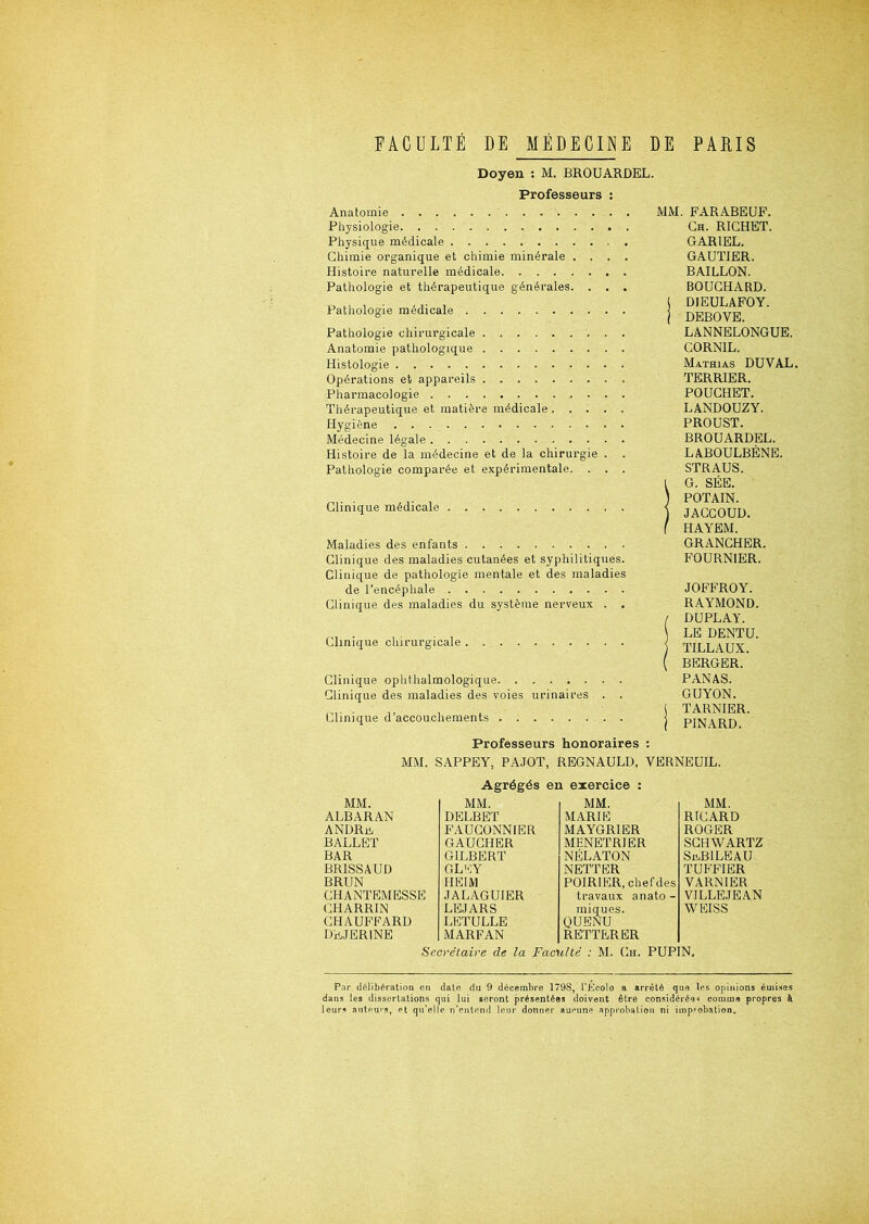 Doyen : M. BROUARDEL. Professeurs : Anatomie Physiologie Physique médicale Chimie organique et chimie minérale . . . . Histoire naturelle médicale Pathologie et thérapeutique générales. . . . Pathologie médicale Pathologie chirurgicale Anatomie pathologique Histologie Opérations et appareils Pharmacologie Thérapeutique et matière médicale ..... Hygiène Médecine légale Histoire de la médecine et de la chirurgie . . Pathologie comparée et expérimentale. . . . Clinique médicale Maladies des enfants Clinique des maladies cutanées et syphilitiques. Clinique de pathologie mentale et des maladies de l’encéphale Clinique des maladies du système nerveux . . Clinique chirurgicale Clinique ophthalmologique Clinique des maladies des voies urinaires . Clinique d’accouchements MM. FARABEUF. Ch. RICHET. GAR1EL. GAUTIER. BAILLON. BOUCHARD, j DIEULAFOY. j DEBOVE. LANNELONGUE. CORNIL. Mathias DUVAL. TERRIER. POUCHET. LANDOUZY. PROUST. BROUARDEL. LABOULBÈNE. STRAUS. l G. SÉE. ) POTAIN. ) JACCOUD. ( HAYEM. GRANCHER. FOURNIER. JOFFROY. RAYMOND. ( DUPLAY. LE DENTU. j TILLAUX. ( BERGER. PANAS. GUYON. J TARNIER. j PINARD. Professeurs honoraires : MM. SAPPEY, PAJOT, REGNAULD, VERNEUIL. Agrégés en exercice : MM. MM. MM. MM. ALBARAN DELBET MARIE RICARD ANDRüi FAUCONNIER MAYGR1ER ROGER BALLET GAUCHER MENETRIER SCHWARTZ BAR GILBERT NÉLATON SaBILEAU BRISSAUD GLEY NETTER TUFFIER BRUN HEIM POIRIER, chef des VARN1ER CHANTEMESSE JALAGUIER travaux anato - VILLEJEAN CHARRIN LEJARS iniques. WEISS CHAUFFARD LETULLE QUENU DEJER1NE MARFAN REITERER Secrétaire de la Faculté : M. Ch. PUPIN. Par délibération en date du 9 décembre 1798, l’Écolo a arrêté que Ips opinions émises dans les dissertations qui lui seront présentées doivent être considérée* comme propres à leurs auteurs, pt qu’elle n’cntend leur donner aucune approbation ni improbation.