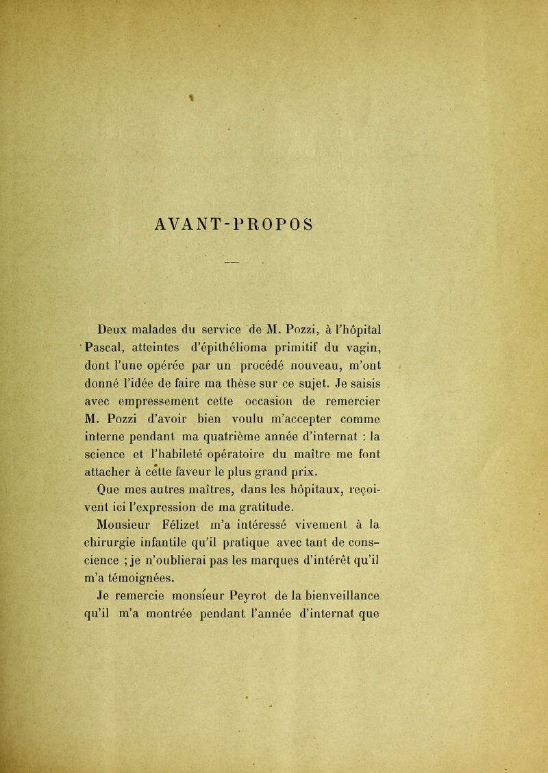 AVANT-PROPOS Deux malades du service de M. Pozzi, à l’hôpital Pascal, atteintes d’épithélioma primitif du vagin, dont l’une opérée par un procédé nouveau, m’ont donné l’idée de faire ma thèse sur ce sujet. Je saisis avec empressement cette occasion de remercier M. Pozzi d’avoir bien voulu m’accepter comme interne pendant ma quatrième année d’internat : la science et l’habileté opératoire du maître me font attacher à cette faveur le plus grand prix. Que mes autres maîtres, dans les hôpitaux, reçoi- vent ici l’expression de ma gratitude. Monsieur Félizet m’a intéressé vivement à la chirurgie infantile qu’il pratique avec tant de cons- cience ; je n’oublierai pas les marques d’intérêt qu’il m’a témoignées. Je remercie monsieur Peyrot de la bienveillance qu’il m’a montrée pendant l’année d’internat que