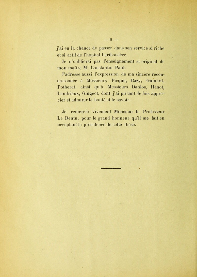 j’ai eu la chance de passer dans son service si riche et si actif de l’hôpital Lariboisière. Je n’oublierai pas l’enseignement si original de mon maître M. Constantin Paul. J’adresse aussi l’expression de ma sincère recon- naissance à Messieurs Picqué, Bazy, Guinard, Potherat, ainsi qu’à Messieurs Danlos, Hanot, Landrieux, Gingeot, dont j’ai pu tant de fois appré- cier et admirer la bonté et le savoir. Je remercie vivement Monsieur le Professeur Le Dentu, pour le grand honneur qu’il me fait en acceptant la présidence de cette thèse.