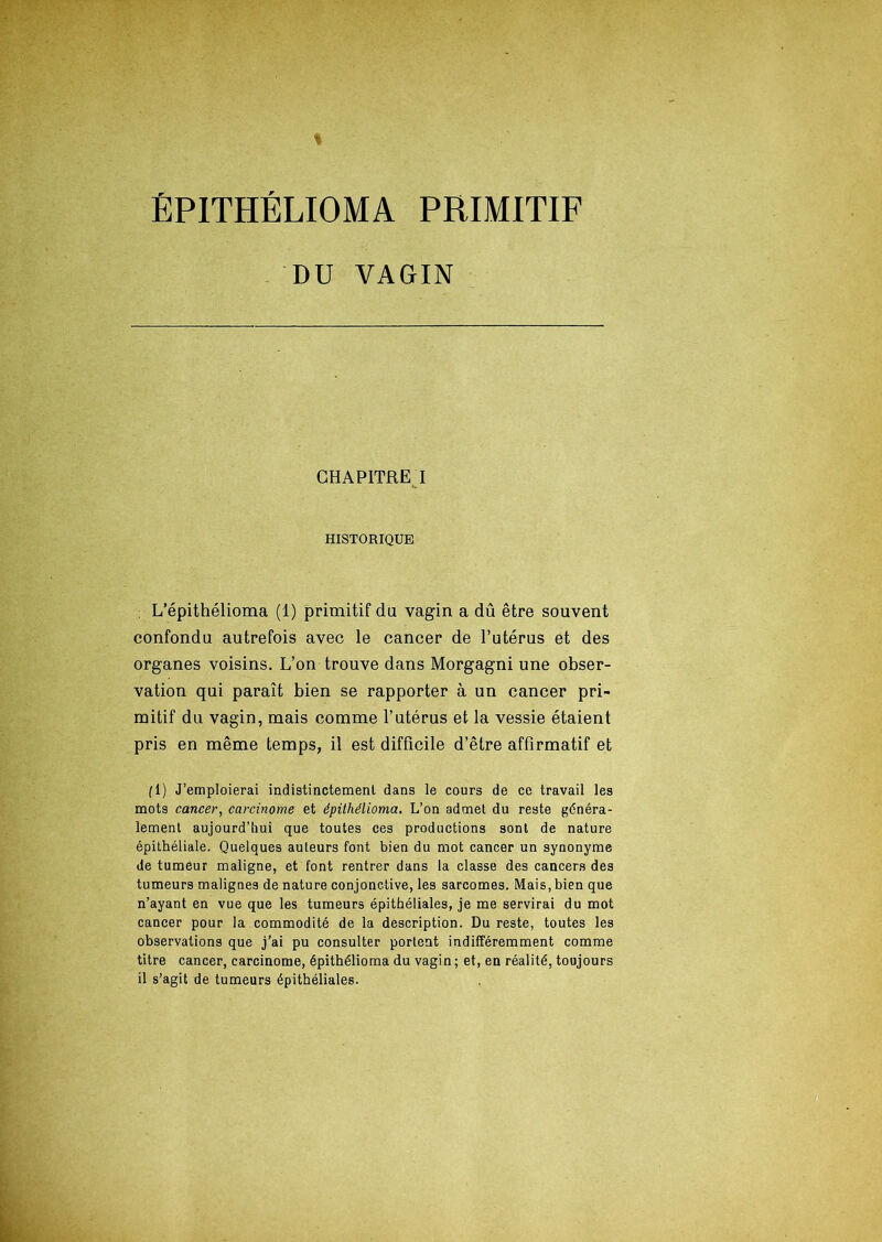 ÉPITHÉLIOMA PRIMITIF DU VAGIN CHAPITRE I HISTORIQUE L’épithélioma (1) primitif du vagin a dû être souvent confondu autrefois avec le cancer de l’utérus et des organes voisins. L’on trouve dans Morgagni une obser- vation qui paraît bien se rapporter à un cancer pri- mitif du vagin, mais comme l’utérus et la vessie étaient pris en même temps, il est difficile d’être affirmatif et fl) J’emploierai indistinctement dans le cours de ce travail les mots cancer, carcinome et épithélioma. L’on admet du reste généra- lement aujourd’hui que toutes ces productions sont de nature épithéliale. Quelques auteurs font bien du mot cancer un synonyme de tumeur maligne, et font rentrer dans la classe des cancers des tumeurs malignes de nature conjonctive, les sarcomes. Mais,bien que n’ayant en vue que les tumeurs épithéliales, je me servirai du mot cancer pour la commodité de la description. Du reste, toutes les observations que j’ai pu consulter portent indifféremment comme titre cancer, carcinome, épithélioma du vagin ; et, en réalité, toujours il s’agit de tumeurs épithéliales.