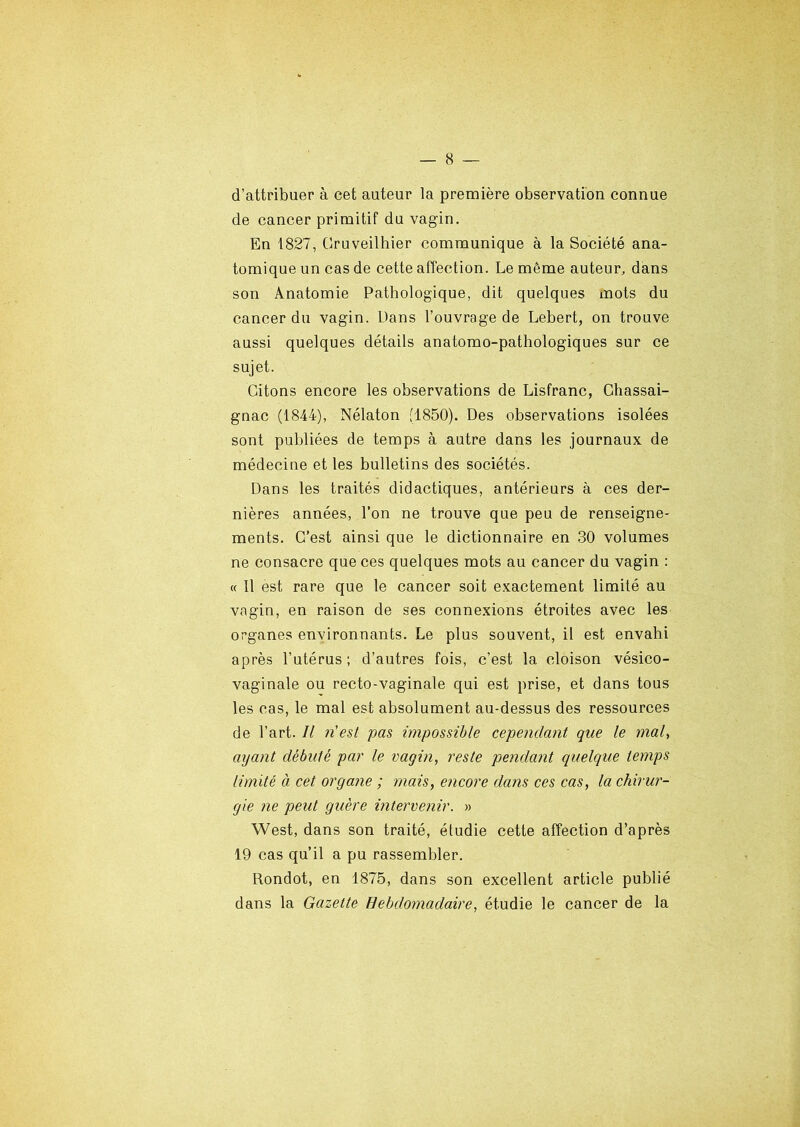 d’attribuer à cet auteur la première observation connue de cancer primitif du vagin. En 1827, Cruveilhier communique à la Société ana- tomique un cas de cette affection. Le même auteur, dans son Anatomie Pathologique, dit quelques mots du cancer du vagin. Dans l’ouvrage de Lebert, on trouve aussi quelques détails anatomo-pathologiques sur ce sujet. Citons encore les observations de Lisfranc, Chassai- gnac (1844), Nélaton (1850). Des observations isolées sont publiées de temps à autre dans les journaux de médecine et les bulletins des sociétés. Dans les traités didactiques, antérieurs à ces der- nières années, l’on ne trouve que peu de renseigne- ments. C’est ainsi que le dictionnaire en 30 volumes ne consacre que ces quelques mots au cancer du vagin : « Il est rare que le cancer soit exactement limité au vagin, en raison de ses connexions étroites avec les organes environnants. Le plus souvent, il est envahi après l’utérus; d’autres fois, c’est la cloison vésico- vaginale ou recto-vaginale qui est prise, et dans tous les cas, le mal est absolument au-dessus des ressources de l’art. Il n'est pas impossible cependant que le mal, ayant débuté par le vagin, reste pendant quelque temps limité à cet organe ; mais, encore dans ces cas, la chirur- gie ne peut guère intervenir. » West, dans son traité, étudie cette affection d’après 19 cas qu’il a pu rassembler. Rondot, en 1875, dans son excellent article publié dans la Gazette Hebdomadaire, étudie le cancer de la