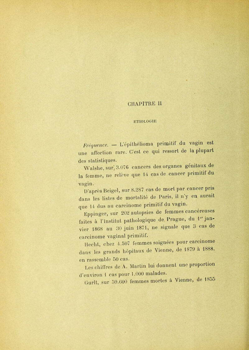 CHAPITRE II ETIOLOGIE Fréquence. — Lepithélioma primitif du vagin est une affection rare. C’est ce qui ressort de la plupart des statistiques. Walshe, sur] 3.076 cancers des organes génitaux de la femme,’ ne relève que 14 cas de cancer primitif du vagin. D’après Beigel, sur 8.287 cas de mort par cancer pris dans les listes de mortalité de Paris, il n y en aurait que 14 dus au carcinome primitif du vagin. Eppinger, sur 202 autopsies de femmes cancéreuses faites à l’Institut pathologique de Prague, du ltr jan- vier 1868 au 30 juin 1871, ne signale que 3 cas de carcinome vaginal primitif. Hecht, chez 4.507 femmes soignées pour carcinome dans les grands hôpitaux de Vienne, de 1879 à 1888, en rassemble 50 cas. Les chiffres de A. Martin lui donnent une proportion d’environ 1 cas pour 1.000 malades. Durit, sur 59.600 femmes mortes à Vienne, de 1855