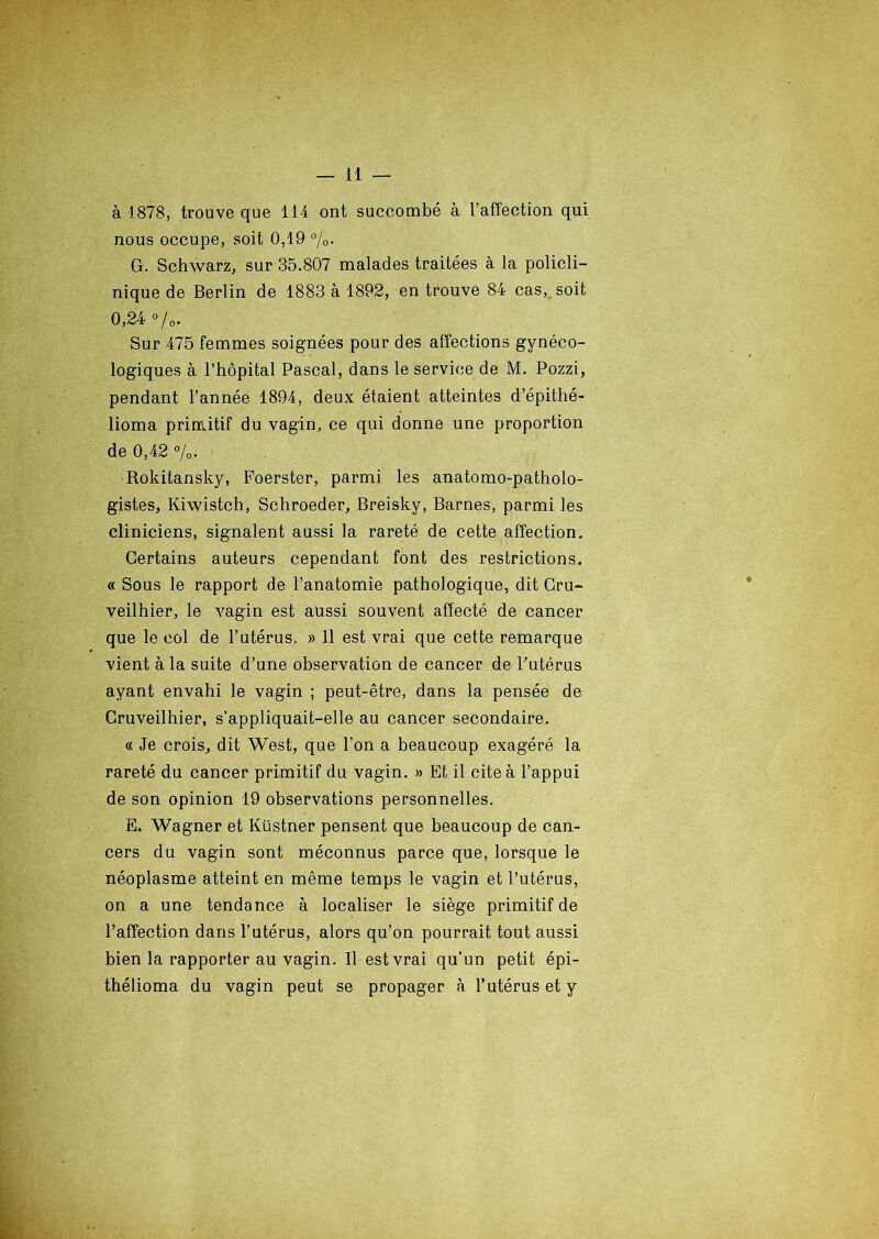 à 1878, trouve que 114 ont succombé à l’affection qui nous occupe, soit 0,19 %. G. Schwarz, sur 35.807 malades traitées à la policli- nique de Berlin de 1883 à 1892, en trouve 84 cas, soit 0,24 %. Sur 475 femmes soignées pour des affections gynéco- logiques à l’hôpital Pascal, dans le service de M. Pozzi, pendant l’année 1894, deux étaient atteintes d’épithé- lioma primitif du vagin, ce qui donne une proportion de 0,42 %. Rokitansky, Foerster, parmi les anatomo-patholo- gistes, Kiwistch, Schroeder, Breisky, Barnes, parmi les cliniciens, signalent aussi la rareté de cette affection. Certains auteurs cependant font des restrictions. « Sous le rapport de l’anatomie pathologique, dit Cru- veilhier, le vagin est aussi souvent affecté de cancer que le col de l’utérus. » 11 est vrai que cette remarque vient à la suite d’une observation de cancer de-l'utérus ayant envahi le vagin ; peut-être, dans la pensée de Cruveilhier, s’appliquait-elle au cancer secondaire. « Je crois, dit West, que l’on a beaucoup exagéré la rareté du cancer primitif du vagin. » Et il cite à l’appui de son opinion 19 observations personnelles. E. Wagner et Küstner pensent que beaucoup de can- cers du vagin sont méconnus parce que, lorsque le néoplasme atteint en même temps le vagin et l’utérus, on a une tendance à localiser le siège primitif de l’affection dans l’utérus, alors qu’on pourrait tout aussi bien la rapporter au vagin. Il est vrai qu’un petit épi- thélioma du vagin peut se propager à l’utérus et y