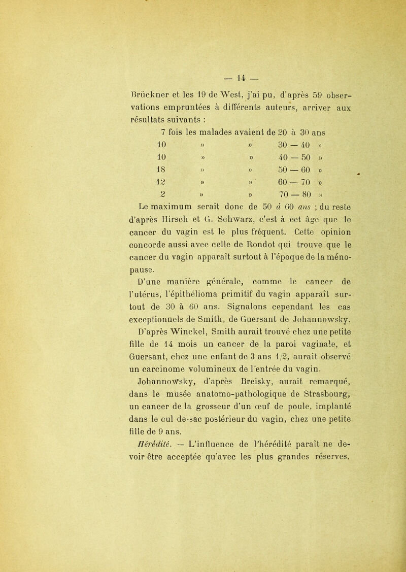 Briickner et les 19 de West, j’ai pu, d’après 59 obser- vations empruntées à différents auteurs, arriver aux résultats suivants : 7 fois les malades avaient de 20 à 30 ans 10 » » 30 — 40 » 10 » » 40 — 50 » 18 » >» 50 — 60 » 12 » » 60 — 70 » 2 » » 70 — 80 » Le maximum serait donc de 50 à 60 ans ; du reste d’après Hirsch et G. Schwarz, c’est à cet âge que le cancer du vagin est le plus fréquent. Cette opinion concorde aussi avec celle de Rondot qui trouve que le cancer du vagin apparaît surtout à l’époque de la méno- pause. D’une manière générale, comme le cancer de l’utérus, l’épithélioma primitif du vagin apparaît sur- tout de 30 à 60 ans. Signalons cependant les cas exceptionnels de Smith, de Guersant de Johannowsky. D’après Winckel, Smith aurait trouvé chez une petite fille de 14 mois un cancer de la paroi vaginale, et Guersant, chez une enfant de 3 ans 1/2, aurait observé un carcinome volumineux de l’entrée du vagin. Johannowsky, d’après Breisky, aurait remarqué, dans le musée anatomo-pathologique de Strasbourg, un cancer de la grosseur d’un œuf de poule, implanté dans le cul de-sac postérieur du vagin, chez une petite fille de 9 ans. Hérédité. — L’influence de l’hérédité paraît ne de- voir être acceptée qu’avec les plus grandes réserves.