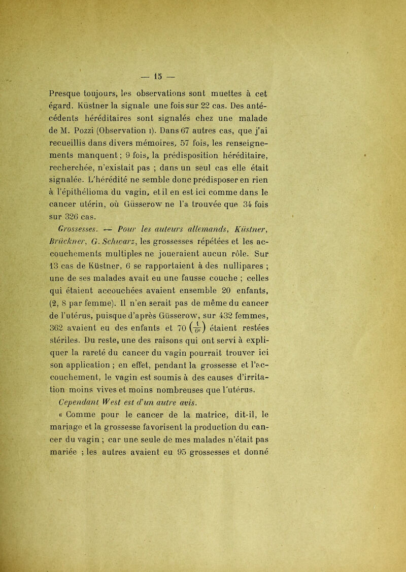 Presque toujours, les observations sont muettes à cet égard. Küstner la signale une fois sur 22 cas. Des anté- cédents héréditaires sont signalés chez une malade de M. Pozzi (Observation i). Dans 67 autres cas, que j’ai recueillis dans divers mémoires, 57 fois, les renseigne- ments manquent ; 9 fois, la prédisposition héréditaire, recherchée, n’existait pas ; dans un seul cas elle était signalée. L’hérédité ne semble donc prédisposer en rien à l’épithélioma du vagin, et il en est ici comme dans le cancer utérin, où Giisserow ne l’a trouvée que 34 fois sur 326 cas. Grossesses. — Pour les auteurs allemands, Küstner, Brückner, G. Schwarz, les grossesses répétées et les ac- couchements multiples ne joueraient aucun rôle. Sur 13 cas de Küstner, 6 se rapportaient à des nullipares ; une de ses malades avait eu une fausse couche ; celles qui étaient accouchées avaient ensemble 20 enfants, (2, 8 par femme). Il n’en serait pas de même du cancer de l’utérus, puisque d’après Güsserow, sur 432 femmes, 362 avaient eu des enfants et 70 (-gs-) étaient restées stériles. Du reste, une des raisons qui ont servi à expli- quer la rareté du cancer du vagin pourrait trouver ici son application ; en effet, pendant la grossesse et l’ac- couchement, le vagin est soumis à des causes d’irrita- tion moins vives et moins nombreuses que l’utérus. Cependant West est d'un autre avis. « Comme pour le cancer de la matrice, dit-il, le mariage et la grossesse favorisent la production du can- cer du vagin ; car une seule de mes malades n’était pas mariée ; les autres avaient eu 95 grossesses et donné