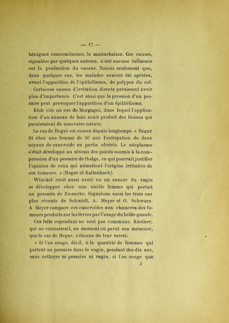 bénignes concomitantes, la masturbation. Ces causes, signalées par quelques auteurs, n’ont aucune influence sur la production du cancer. Notons seulement que, dans quelques cas, les malades avaient été opérées, avant l’apparition de l’épithélioma, de polypes du col. Certaines causes d’irritation directe paraissent avoir plus d’importance. C’est ainsique la pression d’un pes- saire peut provoquer l’apparition d’un épithélioma. Klob cite un cas de Morgagni, dans lequel l’applica- tion d’un anneau de bois avait produit des lésions qui paraissaient de mauvaise nature. Le cas de Hegar est connu depuis longtemps. « Hegar fit chez une femme de 56 ans l’extirpation de deux noyaux de cancroïde en partie ulcérés. Le néoplasme s’était développé au niveau des points soumis à la com- pression d’un pessaire de Hodge, ce qui pourrait justifier l’opinion de ceux qui admettent l’origine irritative de ces tumeurs. » (Hegar et Kaltenbach). Winckel croit aussi avoir vu un cancer du vagin se développer chez une vieille femme qui portait un pessaire de Zwancke. Signalons aussi les trois cas plus récents de Schmidt, A. Meyer et G. Schwarz. A Meyer compare ces cancroïdes aux chancres des fu- meurs produits sur les lèvres par l’usage du brûle-gueule. Ces faits cependant ne sont pas communs. Küstner, qui ne connaissait, au moment où parut son mémoire, que le cas de Hegar, s’étonne de leur rareté. « Si l’on songe, dit-il, à la quantité de femmes qui portent un pessaire dans le vagin, pendant des dix ans, sans nettoyer ni pessaire ni vagin, si l’on songe que