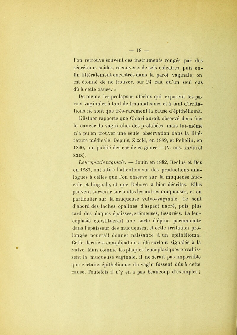 l’on retrouve souvent ces instruments rongés par des sécrétions acides, recouverts de sels calcaires, puis en- fin littéralement encastrés dans la paroi vaginale, on est étonné de ne trouver, sur 24 cas, qu’un seul cas dû à cette cause. » De même les prolapsus utérins qui exposent les pa- rois vaginales à tant de traumatismes et à tant d’irrita- tions ne sont que très-rarement la cause d’épithélioma. Kiistner rapporte que Chiari aurait observé deux fois le cancer du vagin chez des prolabées, mais lui-même n’a pu en trouver une seule observation dans la litté- rature médicale. Depuis, Zizold, en 1889, et Pchelin, en 1890, ont publié des cas de ce genre — (V. obs. xxviii et xxix). Leucoplasie vaginale. — Jouin en 1882, Reclus et Bex en 1887, ont attiré l’attention sur des productions ana- logues à celles que l’on observe sur la muqueuse buc- cale et linguale, et que Debove a bien décrites. Elles peuvent survenir sur toutes les autres muqueuses, et en particulier sur la muqueuse vulvo-vaginale. Ce sont d’abord des taches opalines d’aspect nacré, puis plus tard des plaques épaisses, crémeuses, fissurées. La leu- coplasie constituerait une sorte d’épine permanente dans l’épaisseur des muqueuses, et cette irritation pro- longée pourrait donner naissance à un épithélioma. Cette dernière complication a été surtout signalée à la vulve. Mais comme les plaques leucoplasiques envahis- sent la muqueuse vaginale, il ne serait pas impossible que certains épithéliomas du vagin fussent dûs à cette cause. Toutefois il n’y en a pas beaucoup d’exemples;