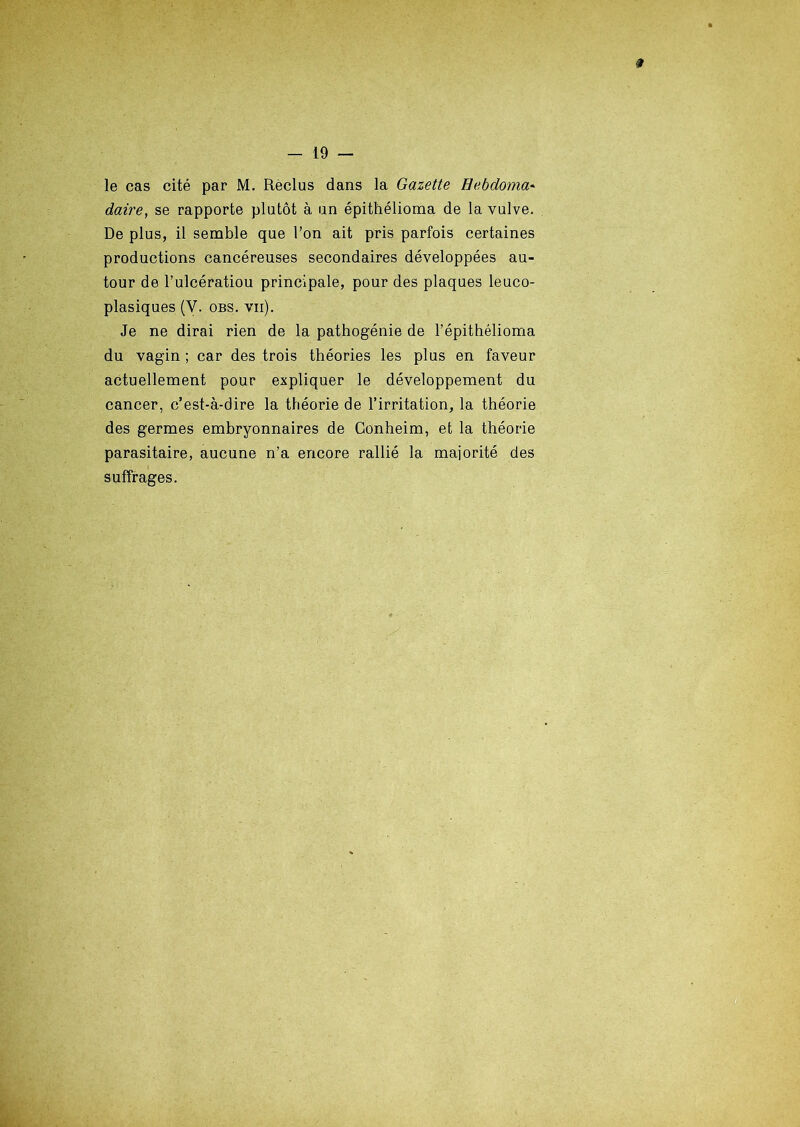 0 - 19 — le cas cité par M. Reclus dans la Gazette Hebdoma- daire, se rapporte plutôt à un épithélioma de la vulve. De plus, il semble que l’on ait pris parfois certaines productions cancéreuses secondaires développées au- tour de l’ulcératiou principale, pour des plaques leuco- plasiques (V. obs. vii). Je ne dirai rien de la pathogénie de Fépithélioma du vagin ; car des trois théories les plus en faveur actuellement pour expliquer le développement du cancer, c’est-à-dire la théorie de l’irritation, la théorie des germes embryonnaires de Conheim, et la théorie parasitaire, aucune n’a encore rallié la majorité des suffrages.