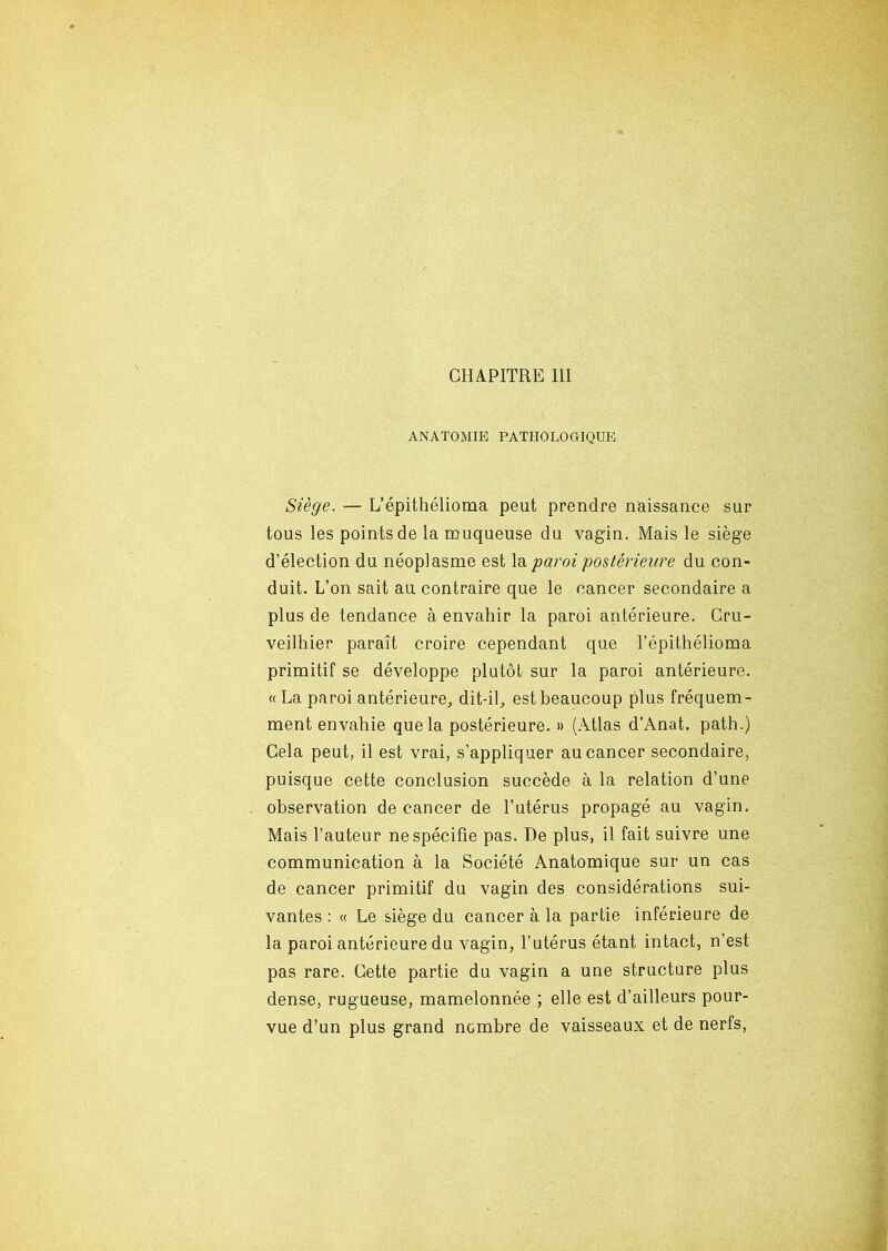 CHAPITRE III ANATOMIE PATHOLOGIQUE Siège. — L’épithélioma peut prendre naissance sur tous les points de la muqueuse du vagin. Mais le siège d’élection du néoplasme est la paroi postérieure du con- duit. L’on sait au contraire que le cancer secondaire a plus de tendance à envahir la paroi antérieure. Cru- veilhier paraît croire cependant que l’épithélioma primitif se développe plutôt sur la paroi antérieure. «La paroi antérieure, dit-il, est beaucoup plus fréquem- ment envahie que la postérieure. » (Atlas d'Anat. path.) Cela peut, il est vrai, s’appliquer au cancer secondaire, puisque cette conclusion succède à la relation d’une observation de cancer de l’utérus propagé au vagin. Mais l’auteur ne spécifie pas. De plus, il fait suivre une communication à la Société Anatomique sur un cas de cancer primitif du vagin des considérations sui- vantes : « Le siège du cancer à la partie inférieure de la paroi antérieure du vagin, l’utérus étant intact, n’est pas rare. Cette partie du vagin a une structure plus dense, rugueuse, mamelonnée ; elle est d’ailleurs pour- vue d’un plus grand nombre de vaisseaux et de nerfs,