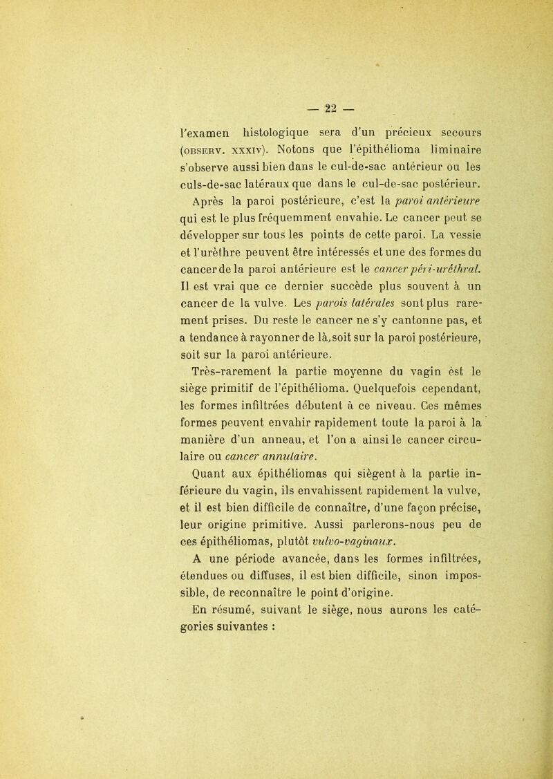 Fexamen histologique sera d’un précieux secours (observ. xxxiv). Notons que l’épithélioma liminaire s’observe aussi bien dans le cul-de-sac antérieur ou les culs-de-sac latéraux que dans le cul-de-sac postérieur. Après la paroi postérieure, c’est la paroi antérieure qui est le plus fréquemment envahie. Le cancer peut se développer sur tous les points de cette paroi. La vessie et l’urèthre peuvent être intéressés et une des formes du cancerdela paroi antérieure est le cancer péri-urêthral. Il est vrai que ce dernier succède plus souvent à un cancer de la vulve. Les parois latérales sont plus rare- ment prises. Du reste le cancer ne s’y cantonne pas, et a tendance à rayonner de là,soit sur la paroi postérieure, soit sur la paroi antérieure. Très-rarement la partie moyenne du vagin èst le siège primitif de l’épithélioma. Quelquefois cependant, les formes infiltrées débutent à ce niveau. Ces mêmes formes peuvent envahir rapidement toute la paroi à la manière d’un anneau, et l’on a ainsi le cancer circu- laire ou cancer annulaire. Quant aux épithéliomas qui siègent à la partie in- férieure du vagin, ils envahissent rapidement la vulve, et il est bien difficile de connaître, d’une façon précise, leur origine primitive. Aussi parlerons-nous peu de ces épithéliomas, plutôt vulvo-vaginaux. A une période avancée, dans les formes infiltrées, étendues ou diffuses, il est bien difficile, sinon impos- sible, de reconnaître le point d’origine. En résumé, suivant le siège, nous aurons les caté- gories suivantes : *