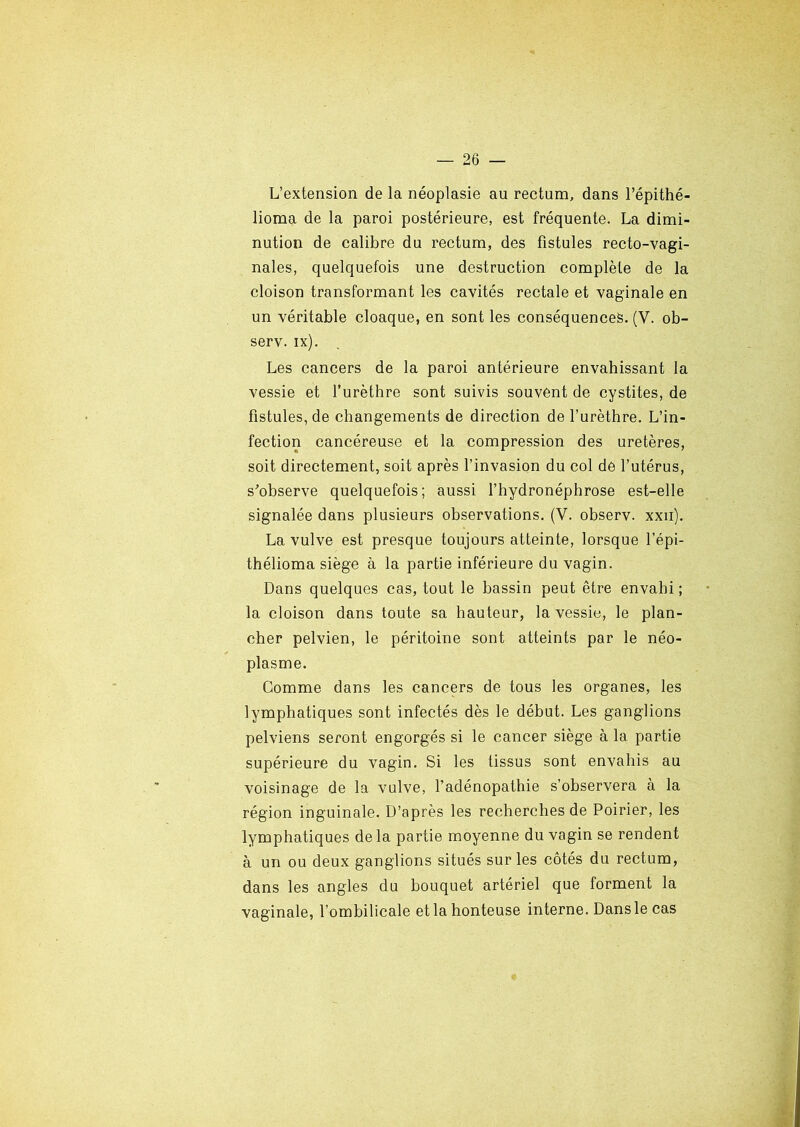 L’extension de la néoplasie au rectum, dans l’épithé- lioma de la paroi postérieure, est fréquenté. La dimi- nution de calibre du rectum, des fistules recto-vagi- nales, quelquefois une destruction complète de la cloison transformant les cavités rectale et vaginale en un véritable cloaque, en sont les conséquences. (V. ob- serv. ix). Les cancers de la paroi antérieure envahissant la vessie et l’urèthre sont suivis souvent de cystites, de fistules, de changements de direction de l’urèthre. L’in- fection cancéreuse et la compression des uretères, soit directement, soit après l’invasion du col de l’utérus, s'observe quelquefois; aussi l’hydronéphrose est-elle signalée dans plusieurs observations. (V. observ. xxii). La vulve est presque toujours atteinte, lorsque l’épi- thélioma siège à la partie inférieure du vagin. Dans quelques cas, tout le bassin peut être envahi ; la cloison dans toute sa hauteur, la vessie, le plan- cher pelvien, le péritoine sont atteints par le néo- plasme. Comme dans les cancers de tous les organes, les lymphatiques sont infectés dès le début. Les ganglions pelviens seront engorgés si le cancer siège à la partie supérieure du vagin. Si les tissus sont envahis au voisinage de la vulve, l’adénopathie s’observera à la région inguinale. D’après les recherches de Poirier, les lymphatiques de la partie moyenne du vagin se rendent à un ou deux ganglions situés sur les côtés du rectum, dans les angles du bouquet artériel que forment la vaginale, l’ombilicale et la honteuse interne. Dans le cas