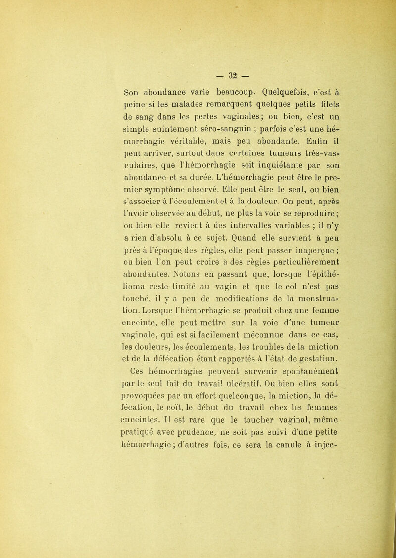 Son abondance varie beaucoup. Quelquefois, c’est à peine si les malades remarquent quelques petits filets de sang dans les pertes vaginales; ou bien, c’est un simple suintement séro-sanguin ; parfois c’est une hé- morrhagie véritable, mais peu abondante. Enfin il peut arriver, surtout dans certaines tumeurs très-vas- culaires, que l’hémorrhagie soit inquiétante par son abondance et sa durée. L’hémorrhagie peut être le pre- mier symptôme observé. Elle peut être le seul, ou bien s’associer à l'écoulement et à la douleur. On peut, après l’avoir observée au début, ne plus lavoir se reproduire; ou bien elle revient à des intervalles variables ; il n’y a rien d’absolu à ce sujet. Quand elle survient à peu près à l’époque, des règles, elle peut passer inaperçue ; ou bien l’on peut croire à des règles particulièrement abondantes. Notons en passant que, lorsque l’épithé- lioma reste limité au vagin et que le col n’est pas touché, il y a peu de modifications de la menstrua- tion. Lorsque l’hémorrhagie se produit chez une femme enceinte, elle peut mettre sur la voie d'une tumeur vaginale, qui est si facilement méconnue dans ce cas, les douleurs, les écoulements, les troubles de la miction et de la défécation étant rapportés à l’état de gestation. Ces hémorrhagies peuvent survenir spontanément parle seul fait du travail ulcératif. Ou bien elles sont provoquées par un effort quelconque, la miction, la dé- fécation, le coït, le début du travail chez les femmes enceintes. Il est rare que le toucher vaginal, même pratiqué avec prudence, ne soit pas suivi d’une petite hémorrhagie; d’autres fois, ce sera la canule à injec-