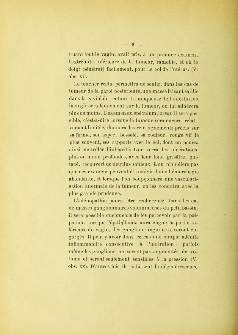 truant tout le vagin, avait pris, à un premier examen, l’extrémité inférieure de la tumeur, ramollie, et où le doigt pénétrait facilement, pour le col de l’utérus. (V. obs. xi). Le toucher rectal permettra de sentir, dans les cas de tumeur de la paroi postérieure,une masse faisant saillie dans la cavité du rectum. La muqueuse de l’intestin, ou bien glissera facilement sur la tumeur, ou lui adhérera plus ou moins. L’examen au spéculum,lorsqu’il sera pos- sible, c’est-à-dire lorsque la tumeur sera encore relati- vement limitée, donnera des renseignements précis sur sa forme, son aspect bosselé, sa couleur, rouge vif le plus souvent, ses rapports avec le col, dont on pourra ainsi contrôler l’intégrité. L’on verra les ulcérations, plus ou moins profondes, avec leur fond grisâtre, pul- tacé, recouvert de détritus sanieux. L’on n’oubliera pas que ces examens peuvent être suivis d’une hémorrhagie abondante, et lorsque l’on soupçonnera une vasculari- sation anormale de la tumeur, on les conduira avec la plus grande prudence. L’adénopathie pourra être recherchée. Dans les cas de masses ganglionnaires volumineuses du petit bassin, il sera possible quelquefois de les percevoir par la pal- pation. Lorsque l’épithplioma aura gagné la partie in- férieure du vagin, les ganglions inguinaux seront en- gorgés. Il peut y avoir dans ce cas une simple adénite inflammatoire consécutive à l’ulcération ; parfois même les ganglions ne seront pas augmentés de vo- lume et seront seulement sensibles à la pression (V. obs. xx). D’autres fois ils subissent la dégénérescence