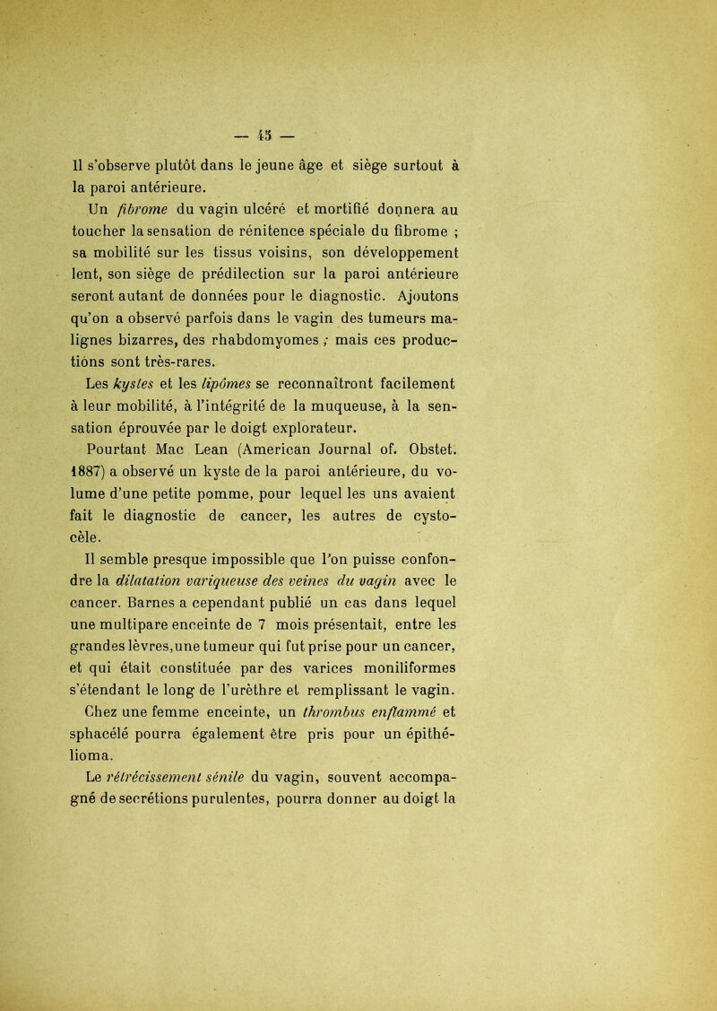 11 s’observe plutôt dans le jeune âge et siège surtout à la paroi antérieure. Un fibrome du vagin ulcéré et mortifié donnera au toucher la sensation de rénitence spéciale du fibrome ; sa mobilité sur les tissus voisins, son développement lent, son siège de prédilection sur la paroi antérieure seront autant de données pour le diagnostic. Ajoutons qu’on a observé parfois dans le vagin des tumeurs ma- lignes bizarres, des rbabdomyomes ; mais ces produc- tions sont très-rares. Les kysles et les lipomes se reconnaîtront facilement à leur mobilité, à l’intégrité de la muqueuse, à la sen- sation éprouvée par le doigt explorateur. Pourtant Mac Lean (American Journal of. Obstet. 1887) a observé un kyste de la paroi antérieure, du vo- lume d’une petite pomme, pour lequel les uns avaient fait le diagnostic de cancer, les autres de cysto- cèle. Il semble presque impossible que Bon puisse confon- dre la dilatation variqueuse des veines du vagin avec le cancer. Barnes a cependant publié un cas dans lequel une multipare enceinte de 7 mois présentait, entre les grandes lèvres,une tumeur qui fut prise pour un cancer, et qui était constituée par des varices moniliformes s’étendant le long de l’urèthre et remplissant le vagin. Chez une femme enceinte, un thrombus enflammé et sphacélé pourra également être pris pour un épithé- lioma. Le rétrécissement sénile du vagin, souvent accompa- gné de secrétions purulentes, pourra donner au doigt la