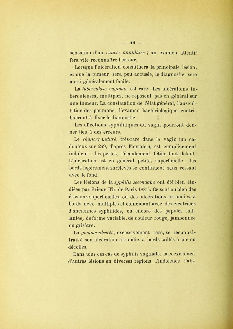 sensation d’un cancer annulaire ; un examen attentif fera vite reconnaître l’erreur. Lorsque l’ulcération constituera la principale lésion, et que la tumeur sera peu accusée, le diagnostic sera aussi généralement facile. La tuberculose vaginale est rare. Les ulcérations tu- berculeuses, multiples, ne reposent pas en général sur une tumeur. La constatation de l’état général, l’auscul- tation des poumons, l’examen bactériologique contri- bueront à fixer le diagnostic. Les affections syphilitiques du vagin pourront don- ner lieu à des erreurs. Le chancre induré, très-rare dans le vagin (un cas douteux sur 249, d’après Fournier), est complètement indolent ; les pertes, l’écoulement fétide font défaut. L’ulcération est en général petite, superficielle ; les bords légèrement surélevés se continuent sans ressaut avec le fond. Les lésions de la syphilis secondaire ont été bien étu- diées par Prieur (Th. de Paris 1881). Ce sont ou bien des érosions superficielles, ou des ulcérations arrondies, à bords nets, multiples et coïncidant avec des cicatrices d’anciennes syphilides, ou encore des papules sail- lantes, déformé variable, de couleur rouge, jambonnée ou grisâtre. La gomme ulcérée, excessivement rare, se reconnaî- trait à son ulcération arrondie, à bords taillés à pic ou décollés. Dans tous ces cas de syphilis vaginale, la coexistence d’autres lésions en diverses régions, l’indolence, l’ab-