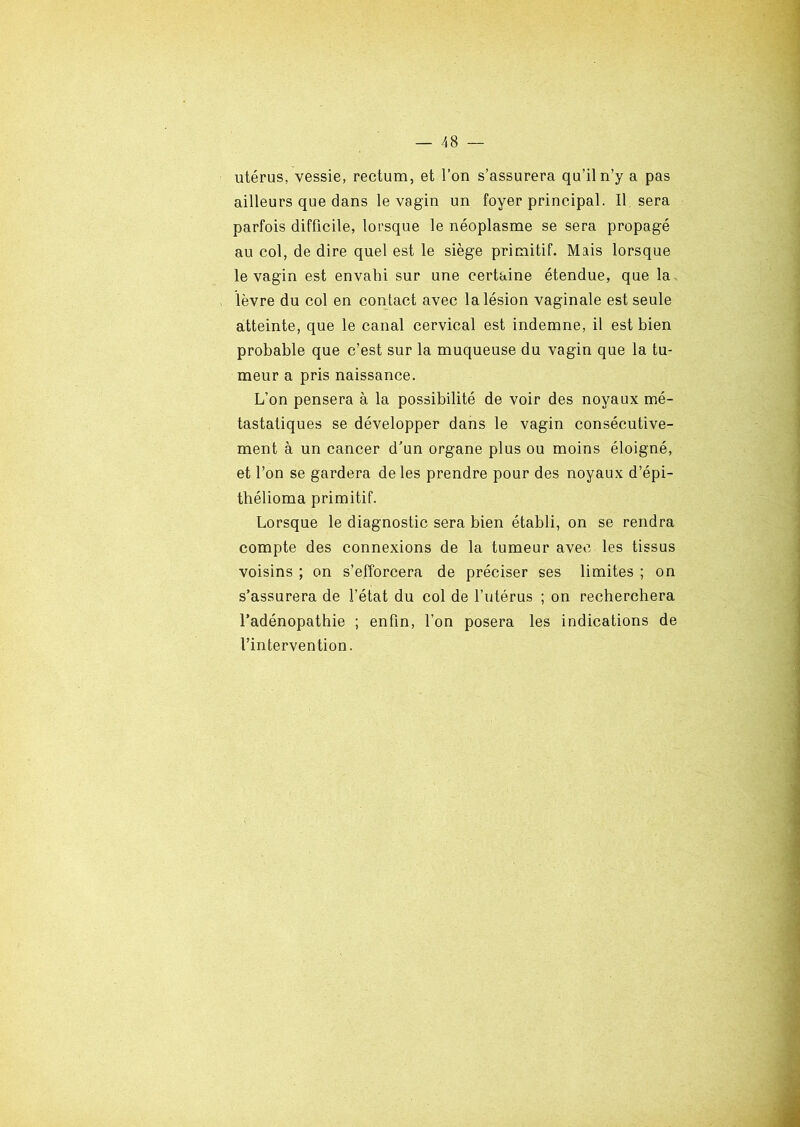 utérus, vessie, rectum, et l’on s’assurera qu’il n’y a pas ailleurs que dans le vagin un foyer principal. Il sera parfois difficile, lorsque le néoplasme se sera propagé au col, de dire quel est le siège primitif. Mais lorsque le vagin est envahi sur une certaine étendue, que la lèvre du col en contact avec la lésion vaginale est seule atteinte, que le canal cervical est indemne, il est bien probable que c’est sur la muqueuse du vagin que la tu- meur a pris naissance. L’on pensera à la possibilité de voir des noyaux mé- tastatiques se développer dans le vagin consécutive- ment à un cancer d’un organe plus ou moins éloigné, et l’on se gardera de les prendre pour des noyaux d’épi- thélioma primitif. Lorsque le diagnostic sera bien établi, on se rendra compte des connexions de la tumeur avec les tissus voisins ; on s’efforcera de préciser ses limites ; on s’assurera de l’état du col de l’utérus ; on recherchera l’adénopathie ; enfin, l’on posera les indications de l’intervention.