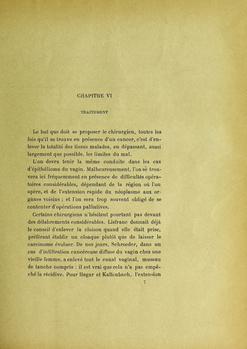 TRAITEMENT Le bat que doit se proposer le chirurgien, toutes les fois qu’il se trouve en présence d’un cancer, c’est d’en- lever la totalité des tissus malades, en dépassant, aussi largement que possible, les limites du mal. L’on devra tenir la même conduite dans les cas d’épithélioma du vagin. Malheureusement, l’onsè trou- vera ici fréquemment en présence de difficultés opéra- toires considérables, dépendant de la région où l’on opère, et de l’extension rapide du néoplasme aux or- ganes voisins ; et l’on sera trop souvent obligé de se contenter d’opérations palliatives. Certains chirurgiens n’hésitent pourtant pas devant des délabrements considérables. Lisfranc donnait déjà le conseil d’enlever la cloison quand elle était prise, préférant établir un cloaque plutôt que de laisser le carcinome évoluer. De nos jours, Schroeder, dans un cas d’infiltration cancéreuse diffuse du vagin chez une vieille femme, a enlevé tout le canal vaginal, museau de tanche compris ; il est vrai que cela n’a pas empê- ché la récidive. Pour Hegar et Kaltenbach, l’extension 7