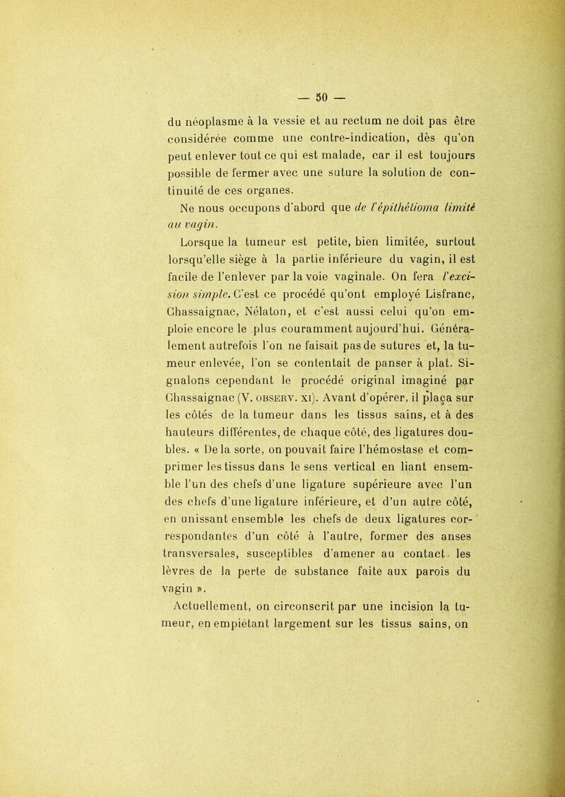 du néoplasme à la vessie et au rectum ne doit pas être considérée comme une contre-indication, dès qu’on peut enlever tout ce qui est malade, car il est toujours possible de fermer avec une suture la solution de con- tinuité de ces organes. Ne nous occupons d'abord que de l'épithélioma limité au vagin. Lorsque la tumeur est petite, bien limitée, surtout lorsqu’elle siège à la partie inférieure du vagin, il est facile de l’enlever par la voie vaginale. On fera l'exci- sion simple. G’est ce procédé qu’ont employé Lisfranc, Ghassaignac, Nélaton, et c’est aussi celui qu’on em- ploie encore le plus couramment aujourd’hui. Généra- lement autrefois l’on ne faisait pas de sutures et, la tu- meur enlevée, l’on se contentait de panser à plat. Si- gnalons cependant le procédé original imaginé par Ghassaignac (V. observ. xi). Avant d’opérer, il plaça sur les côtés de la tumeur dans les tissus sains, et à des hauteurs différentes, de chaque côté, des ligatures dou- bles. « Delà sorte, on pouvait faire l’hémostase et com- primer les tissus dans le sens vertical en liant ensem- ble l’un des chefs d’une ligature supérieure avec l’un des chefs d’une ligature inférieure, et d’un autre côté, en unissant ensemble les chefs de deux ligatures cor- respondantes d’un côté à l’autre, former des anses transversales, susceptibles d’amener au contact les lèvres de la perte de substance faite aux parois du vagin ». Actuellement, on circonscrit par une incision la tu- meur, en empiétant largement sur les tissus sains, on