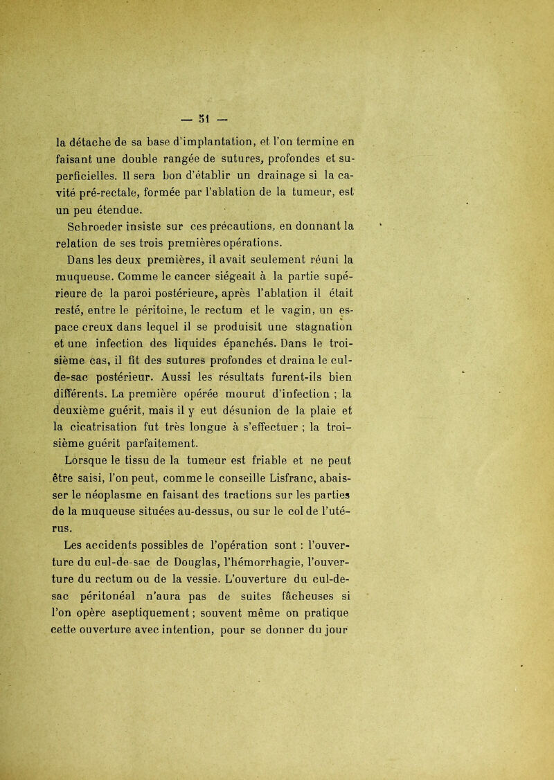 la détache de sa base d’implantation, et l’on termine en faisant une double rangée de sutures, profondes et su- perficielles. 11 sera bon d’établir un drainage si la ca- vité pré-rectale, formée par l’ablation de la tumeur, est un peu étendue. Schroeder insiste sur ces précautions, en donnant la relation de ses trois premières opérations. Dans les deux premières, il avait seulement réuni la muqueuse. Comme le cancer siégeait à la partie supé- rieure de la paroi postérieure, après l’ablation il était resté, entre le péritoine, le rectum et le vagin, un es- pace creux dans lequel il se produisit une stagnation et une infection des liquides épanchés. Dans le troi- sième cas, il fit des sutures profondes et draina le cul- de-sac postérieur. Aussi les résultats furent-ils bien différents. La première opérée mourut d’infection ; la deuxième guérit, mais il y eut désunion de la plaie et la cicatrisation fut très longue à s’effectuer ; la troi- sième guérit parfaitement. Lorsque le tissu de la tumeur est friable et ne peut être saisi, l’on peut, comme le conseille Lisfranc, abais- ser le néoplasme en faisant des tractions sur les parties de la muqueuse situées au-dessus, ou sur le col de l’uté- rus. Les accidents possibles de l’opération sont : l’ouver- ture du cul-de-sac de Douglas, l’hémorrhagie, l’ouver- ture du rectum ou de la vessie. L’ouverture du cul-de- sac péritonéal n’aura pas de suites fâcheuses si l’on opère aseptiquement ; souvent même on pratique cette ouverture avec intention, pour se donner du jour