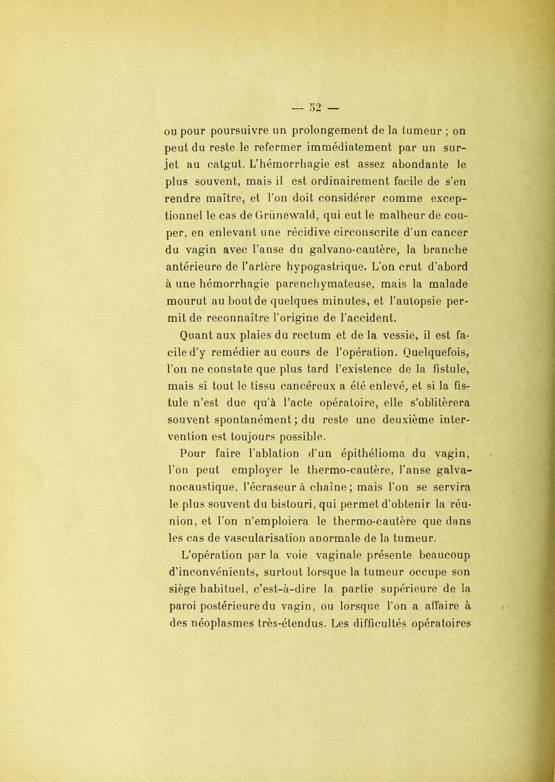 ou pour poursuivre un prolongement de la tumeur ; on peut du reste le refermer immédiatement par un sur- jet au catgut. L’hémorrhagie est assez abondante le plus souvent, mais il est ordinairement facile de s’en rendre maître, et l’on doit considérer comme excep- tionnel le cas de Grünewald, qui eut le malheur de cou- per, en enlevant une récidive circonscrite d’un cancer du vagin avec l’anse du galvano-cautère, la branche antérieure de l’artère hypogastrique. L’on crut d’abord à une hémorrhagie parenchymateuse, mais la malade mourut au bout de quelques minutes, et l’autopsie per- mit de reconnaître l’origine de l’accident. Quant aux plaies du rectum et de la vessie, il est fa- cile d’y remédier au cours de l’opération. Quelquefois, l’on ne constate que plus tard l’existence de la fistule, mais si tout le tissu cancéreux a été enlevé, et si la fis- tule n’est due qu’à l’acte opératoire, elle s'oblitérera souvent spontanément ; du reste une deuxième inter- vention est toujours possible. Pour faire l’ablation d’un épithélioma du vagin, l’on peut employer le thermo-cautère, l’anse galva- nocaustique, l’écraseur à chaîne; mais l’on se servira le plus souvent du bistouri, qui permet d’obtenir la réu- nion, et l’on n’emploiera le thermo-cautère que dans les cas de vascularisation anormale de la tumeur. L’opération par la voie vaginale présente beaucoup d’inconvénients, surtout lorsque la tumeur occupe son siège habituel, c’est-à-dire la partie supérieure de la paroi postérieure du vagin, ou lorsque l’on a affaire à des néoplasmes très-étendus. Les difficultés opératoires