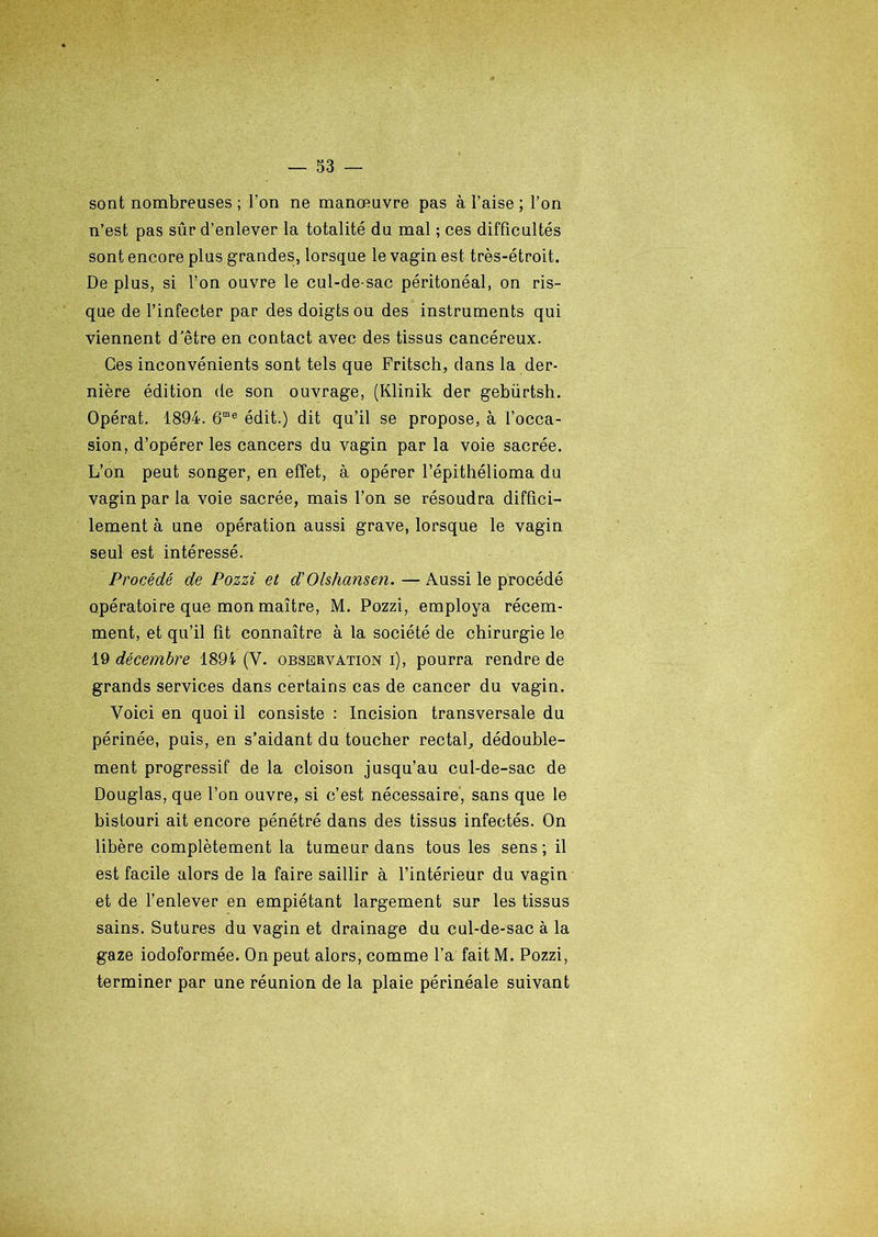 sont nombreuses ; l'on ne manœuvre pas à l’aise ; l’on n’est pas sûr d’enlever la totalité du mal ; ces difficultés sont encore plus grandes, lorsque le vagin est très-étroit. De plus, si l’on ouvre le cul-de sac péritonéal, on ris- que de l’infecter par des doigts ou des instruments qui viennent d/être en contact avec des tissus cancéreux. Ces inconvénients sont tels que Fritsch, dans la der- nière édition de son ouvrage, (Klinik der gebürtsh. Opérât. 1894. 6me édit.) dit qu’il se propose, à l’occa- sion, d’opérer les cancers du vagin par la voie sacrée. L’on peut songer, en effet, à opérer l’épithélioma du vagin par la voie sacrée, mais l’on se résoudra diffici- lement à une opération aussi grave, lorsque le vagin seul est intéressé. Procédé de Pozzi et d'Olshansen. — Aussi le procédé opératoire que mon maître, M. Pozzi, employa récem- ment, et qu’il fit connaître à la société de chirurgie le 19 décembre 1894 (Y. observation i), pourra rendre de grands services dans certains cas de cancer du vagin. Voici en quoi il consiste : Incision transversale du périnée, puis, en s’aidant du toucher rectal, dédouble- ment progressif de la cloison jusqu’au cul-de-sac de Douglas, que l’on ouvre, si c’est nécessaire, sans que le bistouri ait encore pénétré dans des tissus infectés. On libère complètement la tumeur dans tous les sens; il est facile alors de la faire saillir à l’intérieur du vagin et de l’enlever en empiétant largement sur les tissus sains. Sutures du vagin et drainage du cul-de-sac à la gaze iodoformée. On peut alors, comme l’a fait M. Pozzi, terminer par une réunion de la plaie périnéale suivant