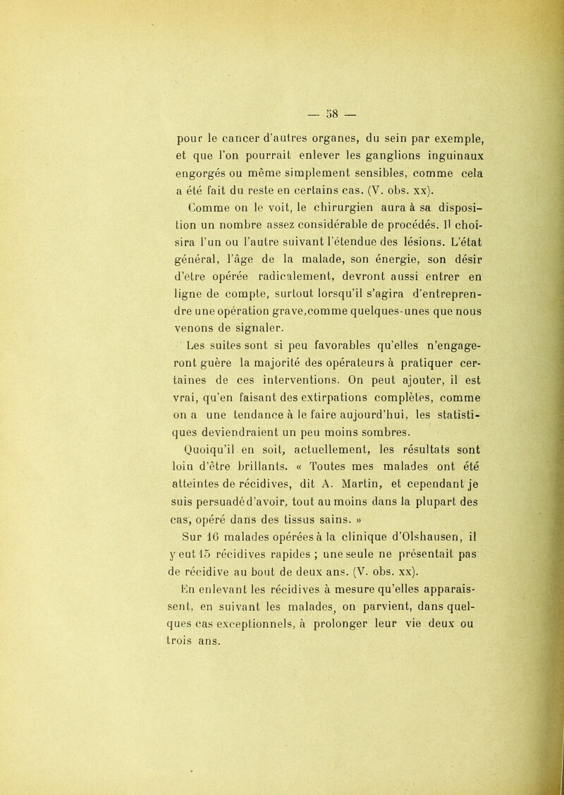 pour le cancer d’autres organes, du sein par exemple, et que l’on pourrait enlever les ganglions inguinaux engorgés ou même simplement sensibles, comme cela a été fait du reste en certains cas. (V. obs. xx). Comme on le voit, le chirurgien aura à sa disposi- tion un nombre assez considérable de procédés. Il choi- sira l’un ou l’autre suivant l'étendue des lésions. L’état général, l’âge de la malade, son énergie, son désir d’être opérée radicalement, devront aussi entrer en ligne de compte, surtout lorsqu’il s’agira d’entrepren- dre une opération grave,comme quelques-unes que nous venons de signaler. Les suites sont si peu favorables qu’elles n’engage- ront guère la majorité des opérateurs à pratiquer cer- taines de ces interventions. On peut ajouter, il est vrai, qu’en faisant des extirpations complètes, comme on a une tendance à le faire aujourd’hui, les statisti- ques deviendraient un peu moins sombres. Quoiqu’il en soit, actuellement, les résultats sont loin d’être brillants. « Toutes mes malades ont été atteintes de récidives, dit A. Martin, et cependant je suis persuadéd’avoir, tout au moins dans la plupart des cas, opéré dans des tissus sains. » Sur 16 malades opérées à la clinique d’Olshausen, il y eut 15 récidives rapides ; une seule ne présentait pas de récidive au bout de deux ans. (V. obs. xx). En enlevant les récidives à mesure qu’elles apparais- sent, en suivant les malades, on parvient, dans quel- ques cas exceptionnels, à prolonger leur vie deux ou trois ans.