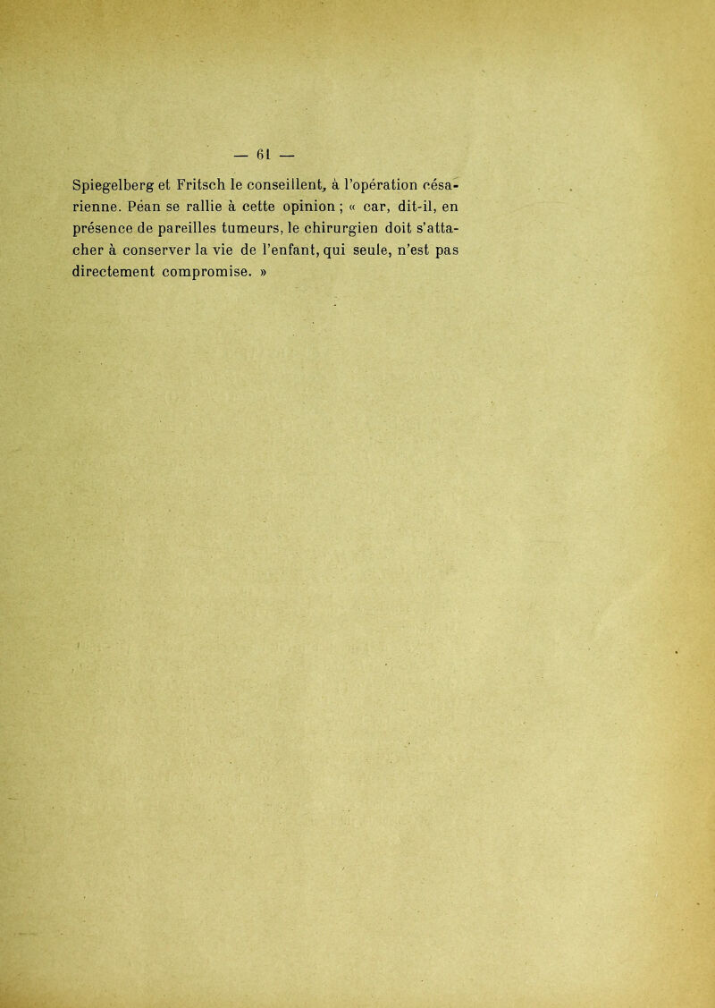 Spiegelberg et Fritsch le conseillent, à l’opération césa- rienne. Péan se rallie à cette opinion; « car, dit-il, en présence de pareilles tumeurs, le chirurgien doit s’atta- cher à conserver la vie de l’enfant, qui seule, n’est pas directement compromise. »