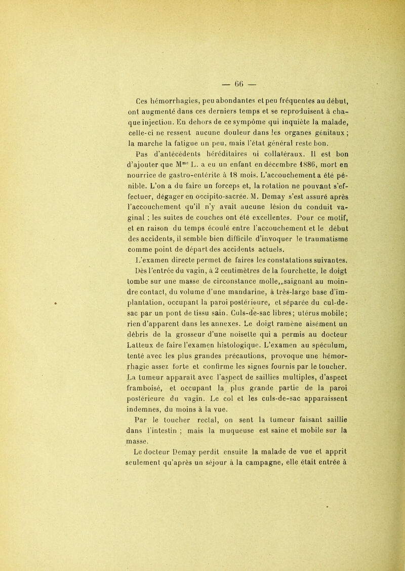 Ces hémorrhagies, peu abondantes et peu fréquentes au début, ont augmenté dans ces derniers temps et se reproduisent à cha- que injection. En dehors de ce sympôme qui inquiète la malade, celle-ci ne ressent aucune douleur dans les organes génitaux; la marche la fatigue un peu, mais l’état général reste bon. Pas d’antécédents héréditaires ni collatéraux. Il est bon d’ajouter que MmG L. a eu un enfant en décembre 1886, mort en nourrice de gastro-entérite à 18 mois. L’accouchement a été pé- nible. L’on a du faire un forceps et, la rotation ne pouvant s’ef- fectuer, dégager en occipito-sacrée. M. Demay s’est assuré après l’accouchement qu’il n’y avait aucune lésion du conduit va- ginal ; les suites de couches ont été excellentes. Pour ce motif, et en raison du temps écoulé entre l’accouchement et le début des accidents, il semble bien difficile d’invoquer le traumatisme comme point de départ des accidents actuels. L’examen directe permet de faires les constatations suivantes. Dès l’entrée du vagin, à 2 centimètres de la fourchette, le doigt tombe sur une masse de circonstance molle,..saignant au moin- dre contact, du volume d’une mandarine, à très-large base d’im- plantation, occupant la paroi postérieure, et séparée du cul-de- sac par un pont de tissu sain. Culs-de-sac libres; utérus mobile; rien d’apparent dans les annexes. Le doigt ramène aisément un débris de la grosseur d’une noisette qui a permis au docteur Laiteux de faire l’examen histologique. L’examen au spéculum, tenté avec les plus grandes précautions, provoque une hémor- rhagie assez forte et confirme les signes fournis par le toucher. La tumeur apparait avec l’aspect de saillies multiples, d’aspect framboisé, et occupant la plus grande partie de la paroi postérieure du vagin. Le col et les culs-de-sac apparaissent indemnes, du moins à la vue. Par le toucher rectal, on sent la tumeur faisant saillie dans l’intestin ; mais la muqueuse est saine et mobile sur la masse. Le docteur Demay perdit ensuite la malade de vue et apprit seulement qu’après un séjour à la campagne, elle était entrée à