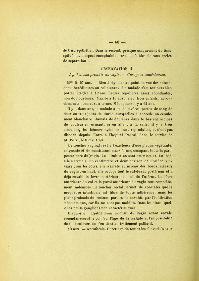 de tissu épithélial. Dans le second, presque uniquement du tissu épithélial, d’aspect encéphaloïde, avec de faibles cloisons grêles de séparation. » OBSERVATION III Epithélioma primitif du vagin. — Curage et cautérisation. Mme D. 67 ans. — Rien à signaler au point de vue des antécé- dents héréditaires ou collatéraux. La malade s’est toujours bien portée. Réglée à 12 ans. Règles régulières, assez abondantes, non douloureuses. Mariée à 19 ans; a eu trois enfants; accou- chements normaux, à terme. Ménopause il y a 12 ans. Il y a deux ans, la malade a eu de légères pertes de sang de deux ou trois jours de durée, auxquelles a succédé un écoule- ment blanchâtre. Jamais de douleurs dans le bas-ventre ; pas de douleur en urinant, ni en allant à la selle. 11 y a trois semaines, les hémorrhagies se sont reproduites, et n’ont pas disparu depuis. Entre à l’hôpital Pascal, dans le service de M. Pozzi, le 8 mai 1894. Le toucher vaginal révèle l’existence d’une plaque végétante, saignante et de consistance assez ferme, occupant toute la paroi postérieure dujvagin. Les limites en sont assez nettes. En bas, elle s’arrête à un centimètre et demi environ de l’orifice vul- vaire ; sur les côtés, elle s’arrête au niveau des bords latéraux du vagin ; en haut, elle occupe tout le cul-de sac postérieur et a déjà envahi la lèvre postérieure du col de l’utérus. La lèvre antérieure du col et la paroi antérieure du vagin sont complète- ment indemnes. Le toucher rectal permet de constater que la muqueuse intestinale est libre de toute adhérence, mais les plans profonds du rectum paraissent envahis par l'infiltration néoplastique, car ils ne sont pas mobiles. Dans les aines, quel- ques petits ganglions non caractéristiques. Diagnostic : Epithélioma primitif du vagin ayant envahi secondairement le col. Vu l’âge de la malade et l’impossibilité de tout enlever, on s’en tient au traitement palliatif. 10 mai. — Anesthésie. Curettage de toutes les fongosités avec