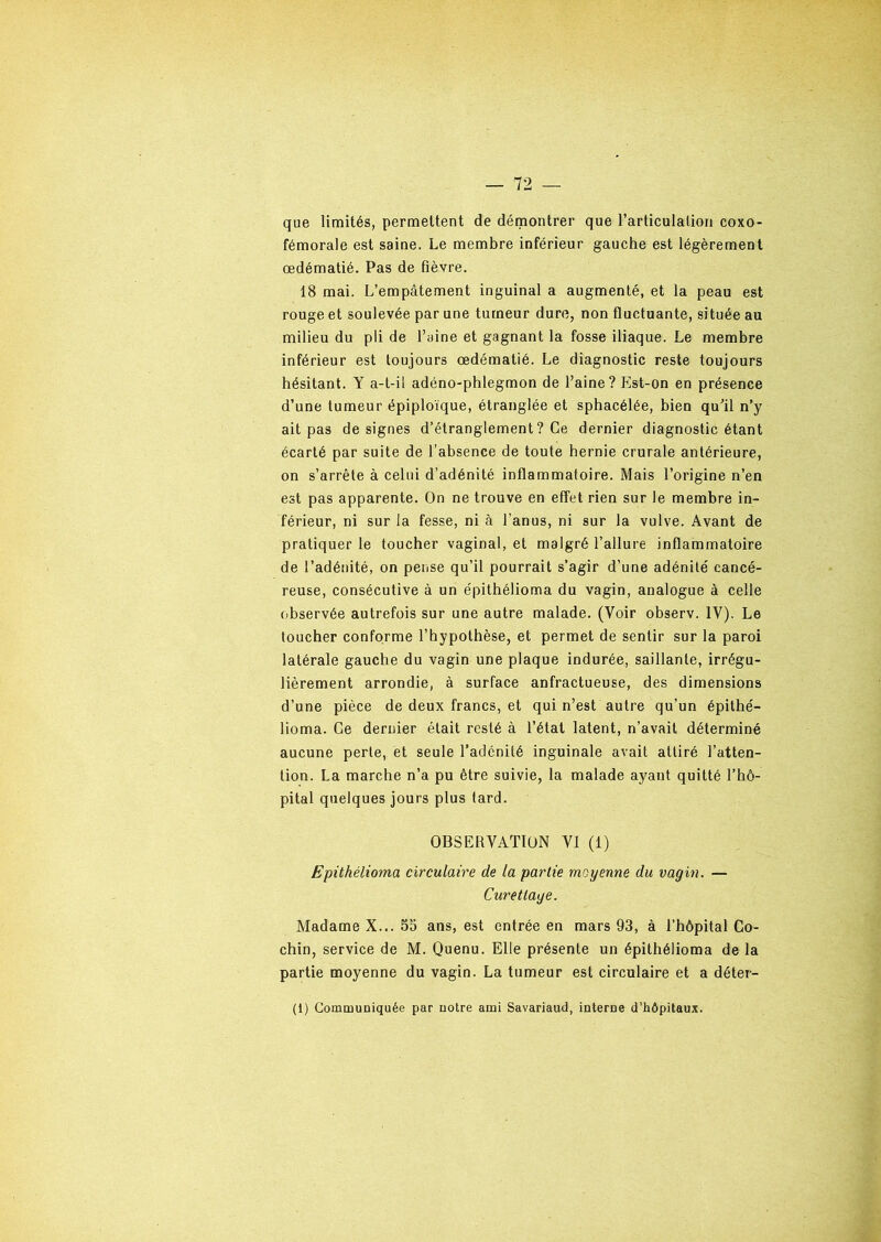 que limités, permettent de démontrer que l’articulation coxo- fémorale est saine. Le membre inférieur gauche est légèrement œdématié. Pas de fièvre. 18 mai. L’empâtement inguinal a augmenté, et la peau est rouge et soulevée par une tumeur dure, non fluctuante, située au milieu du pli de l’aine et gagnant la fosse iliaque. Le membre inférieur est toujours œdématié. Le diagnostic reste toujours hésitant. Y a-t-il adéno-phlegmon de l’aine? Est-on en présence d’une tumeur épiploïque, étranglée et sphacélée, bien qu'il n’y ait pas de signes d’étranglement? Ce dernier diagnostic étant écarté par suite de l’absence de toute hernie crurale antérieure, on s’arrête à celui d’adénité inflammatoire. Mais l’origine n’en est pas apparente. On ne trouve en effet rien sur le membre in- férieur, ni sur la fesse, ni à l’anus, ni sur la vulve. Avant de pratiquer le toucher vaginal, et malgré l’allure inflammatoire de l’adénité, on pense qu’il pourrait s’agir d’une adénite cancé- reuse, consécutive à un épithélioma du vagin, analogue à celle observée autrefois sur une autre malade. (Voir observ. IV). Le toucher conforme l’hypothèse, et permet de sentir sur la paroi latérale gauche du vagin une plaque indurée, saillante, irrégu- lièrement arrondie, à surface anfractueuse, des dimensions d’une pièce de deux francs, et qui n’est autre qu’un épithé- lioma. Ce dernier était resté à l’état latent, n’avait déterminé aucune perte, et seule l’adénilé inguinale avait attiré l’atten- tion. La marche n’a pu être suivie, la malade ayant quitté l’hô- pital quelques jours plus tard. OBSERVATION VI (1) Epithélioma circulaire de la partie moyenne du vagin. — Curettage. Madame X... 55 ans, est entrée en mars 93, à l’hôpital Co- chin, service de M. Quenu. Elle présente un épithélioma de la partie moyenne du vagin. La tumeur est circulaire et a déter- (1) Communiquée par notre ami Savariaud, interne d’hôpitaux.