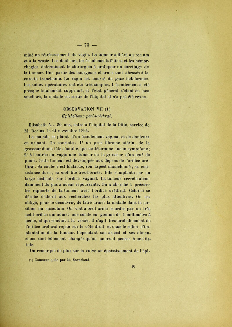 miné un rétrécissement du vagin. La tumeur adhère au rectum et à la vessie. Les douleurs, les écoulements fétides et les hémor- rhagies déterminent le chirurgien à pratiquer un curettage de la tumeur. Une partie des bourgeons charnus sont abrasés à la curette tranchante. Le vagin est bourré de gaze iodoformée. Les suites opératoires ont été très-simples. L’écoulement a été presque totalement supprimé, et l’état général s’étant en peu amélioré, la malade est sortie de l’hôpital et n’a pas été revue. OBSERVATION VII (1) Epithélioma péri-uréthral. Elisabeth A... 50 ans, entre à l’hôpital de la Pitié, service de M. Reclus, le 14 novembre 1894. La malade se plaint d’un écoulement vaginal et de douleurs en urinant. On constate : 1° un gros fibrome utérin, de la grosseur d’une tête d’adulte, qui ne détermine aucun symptôme; 2° à l’entrée du vagin une tumeur de la grosseur d’un œuf de poule. Cette tumeur est développée aux dépens de l’orifice uré- thral. Sa couleur est blafarde, son aspect mamelonné ; sa con- sistance dure ; sa mobilité très-bornée. Elle s’implante par un large pédicule sur l’orifice vaginal. La tumeur secrète abon- damment du pus à odeur repoussante. On a cherché à préciser les rapports de la tumeur avec l’orifice uréthral. Celui-ci se dérobe d’abord aux recherches les plus attentives. On est obligé, pour le découvrir, de faire uriner la malade dans la po- sition du spéculum. On voit alors l’urine sourdre par un très petit orifice qui admet une sonde en gomme de 1 millimètre à peine, et qui conduit à la vessie. Il s’agit très-probablement de l’orifice uréthral rejeté sur le côté droit et dans le sillon d’im- plantation de la tumeur. Cependant son aspect et ses dimen- sions sont tellement changés qu’on pourrait penser à une fis- tule. On remarque de plus sur la vulve un épaississement de l’épi- (}) Communiquée par M. Savariaud. 10