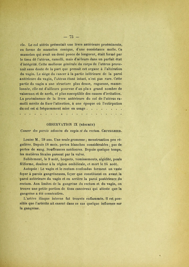 cle. Le col utérin présentait une lèvre antérieure proéminente, en forme de mamelon conique, d’une consistance molle. Ce mamelon qui avait un demi pouce de longueur, était formé par le tissu dé l’utérus, ramolli, mais d’ailleurs dans un parfait état d’intégrité. Cette mollesse générale du corps de l’utérus prove- nait sans doute de la part que prenait cet organe à l’altération du vagin. Le siège du cancer à la partie inférieure de la paroi antérieure du vagin, l’utérus étant intact, n’est pas rare. Cette partie du vagin a une structure plus dense, rugueuse, mame- lonnée, elle est d’ailleurs pourvue d’un plu s grand nombre de vaisseaux et de nerfs, et plus susceptible des causes d’irritation. La proéminence de la lèvre antérieure du col de l’utérus ra- molli mérite de fixer l’attention, à une époque où l’extirpation du col est si fréquemment mise en usage OBSERVATION IX (résumée) Cancer des parois adossées du vagin et du rectum. Cruveilhier. Louise M., 59 ans. Une seule grossesse ; menstruation peu ré- gulière. Depuis 18 mois, pertes blanches considérables ; pas de pertes de sang. Souffrances médiocres. Depuis quelque temps, les matières fécales passent par la vulve. Subitement, le 9 août, hoquets, vomissements, algidité, pouls filiforme, douleur à la région ombilicale, et mort le 14 août. Autopsie : Le vagin et le rectum confondus forment un vaste foyer à parois gangréneuses, foyer que constituent en avant la paroi antérieure du vagin et en arrière la paroi postérieure du rectum. Aux limites de la gangrène du rectum et du vagin, on trouve une petite portion de tissu cancéreux qui atteste que la gangrène a été consécutive. L’artère iliaque interne fut trouvée enflammée. Il est pos- sible que l’artérite ait exercé dans ce cas quelque influence sur la gangrène.