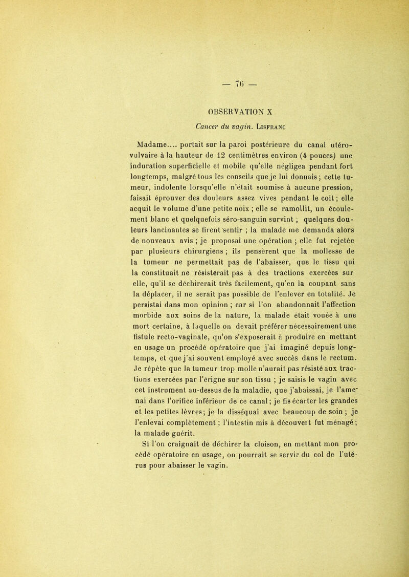 OBSERVATION X Cancer du vagin. Lisfranc Madame.... portait sur la paroi postérieure du canal utéro- vulvaire à la hauteur de 12 centimètres environ (4 pouces) une induration superficielle et mobile qu’elle négligea pendant fort longtemps, malgré tous les conseils que je lui donnais ; cette tu- meur, indolente lorsqu’elle n’était soumise à aucune pression, faisait éprouver des douleurs assez vives pendant le coït ; elle acquit le volume d’une petite noix ; elle se ramollit, un écoule- ment blanc et quelquefois séro-sanguin survint, quelques dou- leurs lancinantes se firent sentir ; la malade me demanda alors de nouveaux avis ; je proposai une opération ; elle fut rejetée par plusieurs chirurgiens ; ils pensèrent que la mollesse de la tumeur ne permettait pas de l’abaisser, que le tissu qui la constituait ne résisterait pas à des tractions exercées sur elle, qu’il se déchirerait très facilement, qu’en la coupant sans la déplacer, il ne serait pas possible de l’enlever en totalité. Je persistai dans mon opinion ; car si l’on abandonnait l’affection morbide aux soins de la nature, la malade était vouée à une mort certaine, à laquelle on devait préférer nécessairement une fistule recto-vaginale, qu’on s’exposerait à produire en mettant en usage un procédé opératoire que j’ai imaginé depuis long- temps, et que j’ai souvent employé avec succès dans le rectum. Je répète que la tumeur trop molle n’aurait pas résisté aux trac- tions exercées par l’érigne sur son tissu ; je saisis le vagin avec cet instrument au-dessus de la maladie, que j’abaissai, je l’ame- nai dans l’orifice inférieur de ce canal; je fis écarter les grandes et les petites lèvres; je la disséquai avec beaucoup de soin ; je l’enlevai complètement ; l’intestin mis à découvert fut ménagé; la malade guérit. Si l’on craignait de déchirer la cloison, en mettant mon pro- cédé opératoire en usage, on pourrait se servir du col de l’uté- rus pour abaisser le vagin.