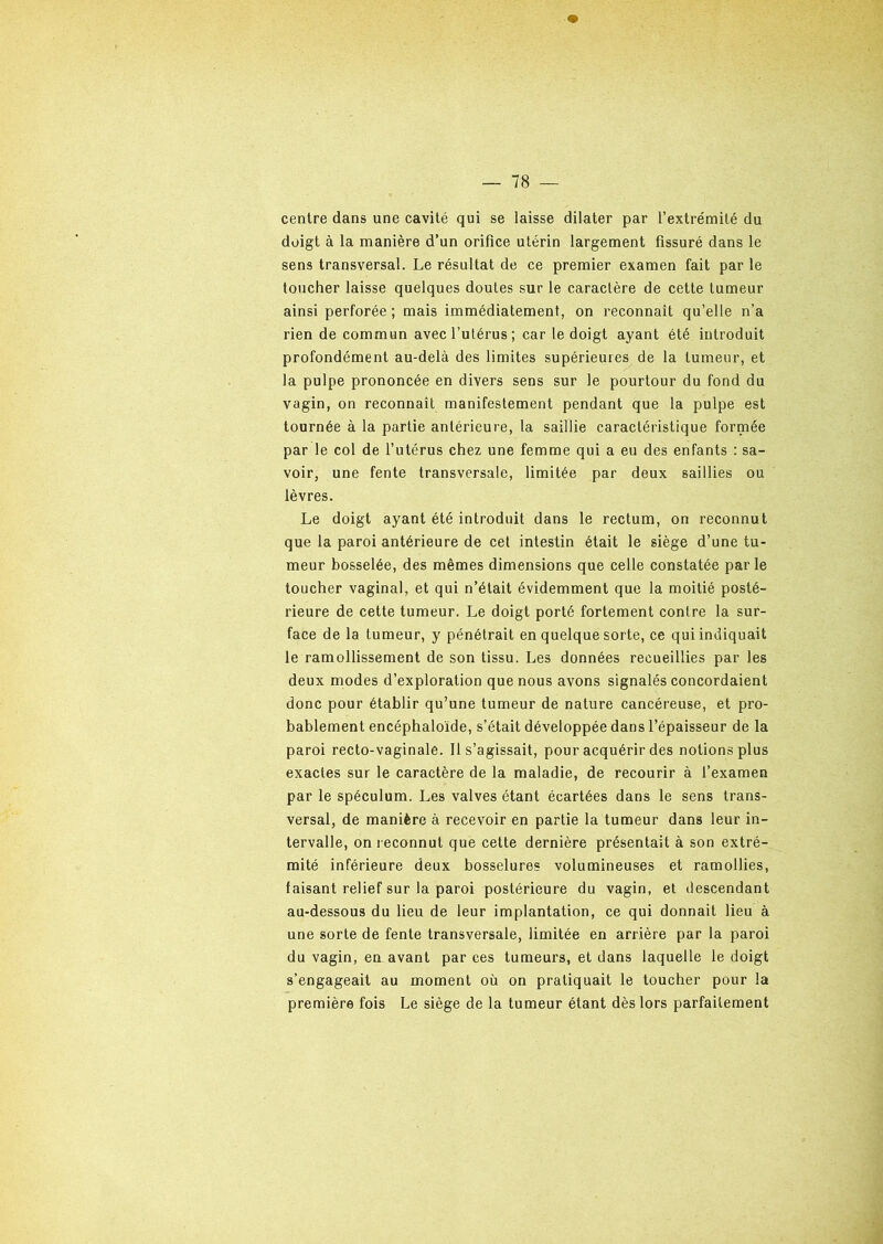 centre dans une cavité qui se laisse dilater par l’extrémité du doigt à la manière d’un orifice utérin largement fissuré dans le sens transversal. Le résultat de ce premier examen fait par le toucher laisse quelques doutes sur le caractère de cette tumeur ainsi perforée ; mais immédiatement, on reconnaît qu’elle n’a rien de commun avec l’utérus; car le doigt ayant été introduit profondément au-delà des limites supérieures de la tumeur, et la pulpe prononcée en divers sens sur le pourtour du fond du vagin, on reconnaît manifestement pendant que la pulpe est tournée à la partie antérieure, la saillie caractéristique formée par le col de l’utérus chez une femme qui a eu des enfants : sa- voir, une fente transversale, limitée par deux saillies ou lèvres. Le doigt ayant été introduit dans le rectum, on reconnut que la paroi antérieure de cet intestin était le siège d’une tu- meur bosselée, des mêmes dimensions que celle constatée parle toucher vaginal, et qui n’était évidemment que la moitié posté- rieure de cette tumeur. Le doigt porté fortement contre la sur- face de la tumeur, y pénétrait en quelque sorte, ce qui indiquait le ramollissement de son tissu. Les données recueillies par les deux modes d’exploration que nous avons signalés concordaient donc pour établir qu’une tumeur de nature cancéreuse, et pro- bablement encéphaloïde, s’était développée dans l’épaisseur de la paroi recto-vaginale. Il s’agissait, pour acquérir des notions plus exactes sur le caractère de la maladie, de recourir à l’examen par le spéculum. Les valves étant écartées dans le sens trans- versal, de manière à recevoir en partie la tumeur dans leur in- tervalle, on reconnut que cette dernière présentait à son extré- mité inférieure deux bosselures volumineuses et ramollies, faisant relief sur la paroi postérieure du vagin, et descendant au-dessous du lieu de leur implantation, ce qui donnait lieu à une sorte de fente transversale, limitée en arrière par la paroi du vagin, en avant par ces tumeurs, et dans laquelle le doigt s’engageait au moment où on pratiquait le toucher pour la première fois Le siège de la tumeur étant dès lors parfaitement