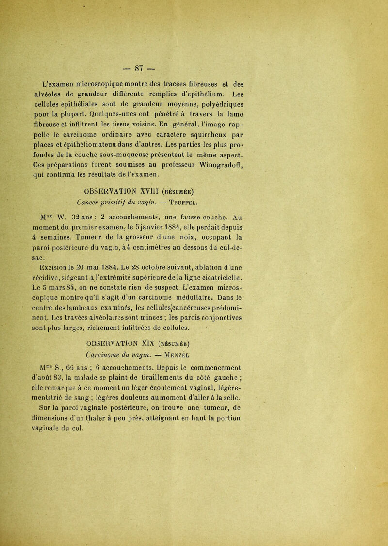 L’examen microscopique montre des tracées fibreuses et des alvéoles de grandeur différente remplies d’epithélium. Les cellules épithéliales sont de grandeur moyenne, polyédriques pour la plupart. Quelques-unes ont pénétré à travers la lame fibreuse et infiltrent les tissus voisins. En général, l’image rap- pelle le carcinome ordinaire avec caractère squirrheux par places et épithéliomateux dans d’autres. Les parties les plus pro* fondes de la couche sous-muqueuse présentent le même aspect. Ces préparations furent soumises au professeur Winogradoff, qui confirma les résultats de l’examen. OBSERVATION XV11I (résumée) Cancer primitif du vagin. — Teuffel. Mme W. 32 ans ; 2 accouchement?', une fausse couche. Au moment du premier examen, le 5janvier 1884, elle perdait depuis 4- semaines. Tumeur de la grosseur d’une noix, occupant la paroi postérieure du vagin, à4 centimètres au dessous du cul-de- sac. Excision le 20 mai 1884. Le 28 octobre suivant, ablation d’une récidive, siégeant à l’extrémité supérieure de la ligne cicatricielle. Le 5 mars 84, on ne constate rien de suspect. L’examen micros- copique montre qu’il s’agit d’un carcinome médullaire. Dans le centre des lambeaux examinés, les cellules’cancéreuses prédomi- nent. Les travées alvéolaires sont minces ; les parois conjonctives sont plus larges, richement infiltrées de cellules. OBSERVATION XIX (résumée) Carcinome du vagin. — Menzel Mme S., 66 ans ; 6 accouchements. Depuis le commencement d’août 83, la malade se plaint de tiraillements du côté gauche ; elle remarque à ce moment un léger écoulement vaginal, légère- mentslrié de sang ; légères douleurs au moment d’aller à la selle. Sur la paroi vaginale postérieure, on trouve une tumeur, de dimensions d’un thaler à peu près, atteignant en haut la portion vaginale du col.