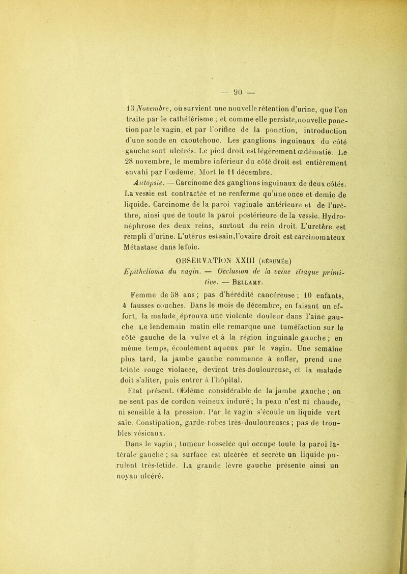 13 Novembre, où survient une nouvelle rétention d’urine, que l’on traite par le cathétérisme ; et comme elle persiste,nouvelle ponc- tion par le vagin, et par l’orifice de la ponction, introduction d’une sonde en caoutchouc. Les ganglions inguinaux du côté gauche sont ulcérés. Le pied droit est légèrement œdématié. Le 28 novembre, le membre inférieur du côté droit est entièrement envahi par l’œdème. Mort le 11 décembre. Autopsie. — Carcinome des ganglions inguinaux de deux côtés. La vessie est contractée et ne renferme qu’une once et demie de liquide. Carcinome de la paroi vaginale antérieure et de l’urè- thre, ainsi que de toute la paroi postérieure delà vessie. Hydro- néphrose des deux reins, surtout du rein droit. L’uretère est rempli d'urine. L’utérus est sain,l’ovaire droit est carcinomateux Métastase dans le foie. OBSERVATION XXIII (résumée) Epithélioma du vagin. — Occlusion de la veine iliaque primi- tive. — Bellamy. Femme de 38 ans ; pas d’hérédité cancéreuse ; 10 enfants, 4 fausses couches. Dans le mois de décembre, en faisant un ef- fort, la maladej éprouva une violente douleur dans l’aine gau- che Le lendemain matin elle remarque une tuméfaction sur le côté gauche de la vulve et à la région inguinale gauche ; en même temps, écoulement aqueux par le vagin. Une semaine plus tard, la jambe gauche commence à enfler, prend une teinte rouge violacée, devient très-douloureuse, et la malade doit s’aliter, puis entrer à l’hôpital. Etat présent. Œdème considérable de la jambe gauche ; on ne sent pas de cordon veineux induré; la peau n’est ni chaude, ni sensible à la pression. Par le vagin s’écoule un liquide vert sale. Constipation, garde-robes très-douloureuses ; pas de trou- bles vésicaux. Dans le vagin ; tumeur bosselée qui occupe toute la paroi la- térale gauche ; sa surface est ulcérée et secrète un liquide pu- rulent très-fétide. La grande lèvre gauche présente ainsi un noyau ulcéré.