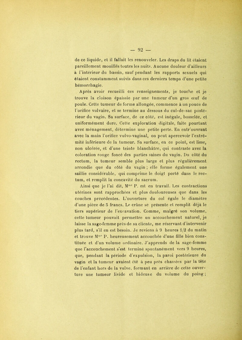 de ce liquide, et il fallait les renouveler. Les draps du lit étaient pareillement mouillés toutes les nuits. Aucune douleur d’ailleurs à l’intérieur du bassin, sauf pendant les rapports sexuels qui étaient constamment suivis dans ces derniers temps d’une petite hémorrhagie. Après avoir recueilli ces renseignements, je touche et je trouve la cloison épaissie par une tumeur d’un gros œuf de poule. Celte tumeur de forme allongée, commence à un pouce de l’orifice vulvaire, et se termine au dessous du cul-de-sac posté- rieur du vagin. Sa surface, de ce côté, est inégale, bosselée, et uniformément dure. Cette exploration digitale, faite pourtant avec ménagement, détermine une petite perte. En entr’ouvrant avec la main l’orifice vulvo-vaginal, on peut apercevoir l’extré- mité inférieure de la tumeur. Sa surface, en ce point, est lisse, non ulcérée, et d’une teinte blanchâtre, qui contraste avec la coloration rouge foncé des parties saines du vagin. Du côté du rectum, la tumeur semble plus large et plus régulièrement arrondie que du côté du vagin ; elle forme également une saillie considérable, qui comprime le doigt porté dans le rec- tum, et remplit la concavité du sacrum. Ainsi que je l’ai dit, Mmc P. est en travail. Les contractions utérines sont rapprochées et plus douloureuses que dans les couches précédentes. L’ouverture du col égale le diamètre d’une pièce de 5 francs. Le crâne se présente et remplit déjà le tiers supérieur de l’excavation. Gomme, malgré son volume, cette tumeur pouvait permettre un accouchement naturel, je laisse la sage-femme près de sa cliente, me réservant d’intervenir plus tard, s’il en est besoin. Je reviens à 9 heures 1/2 du matin et trouve Mme P. heureusement accouchée d’une fille bien cons- tituée et d’un volume ordinaire. J’apprends de la sage-femme que l’accouchement s’est terminé spontanément vers 9 heures, que, pendant la période d’expulsion, la paroi postérieure du vagin et la tumeur avaient été à peu près chassées par la tête de l’enfant hors de la vulve, formant en arrière de cette ouver- ture une tumeur livide et hideuse du volume du poing;
