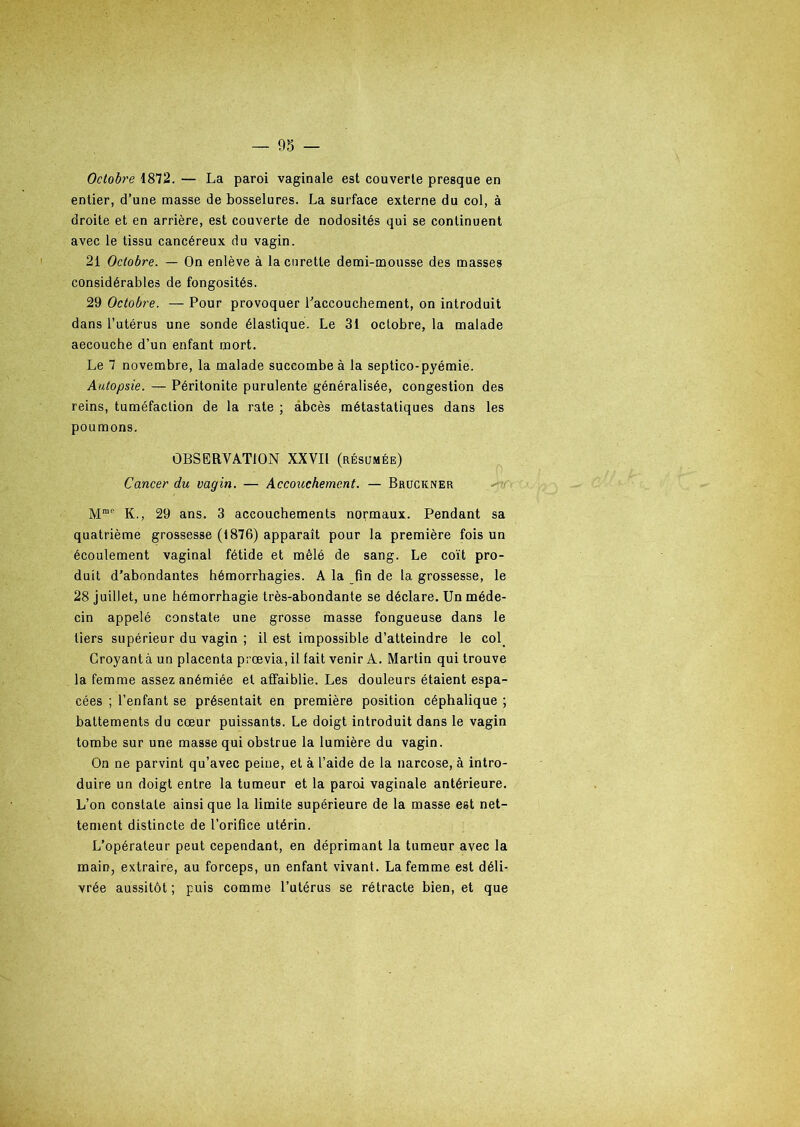 Octobre 1872. — La paroi vaginale est couverte presque en entier, d’une masse de bosselures. La surface externe du col, à droite et en arrière, est couverte de nodosités qui se continuent avec le tissu cancéreux du vagin. 21 Octobre. — On enlève à la curette demi-mousse des masses considérables de fongosités. 29 Octobre. — Pour provoquer l'accouchement, on introduit dans l’utérus une sonde élastique. Le 31 octobre, la malade aecouche d’un enfant mort. Le 7 novembre, la malade succombe à la septico-pyémie. Autopsie. — Péritonite purulente généralisée, congestion des reins, tuméfaction de la rate ; abcès métastatiques dans les poumons. OBSERVATION XXVII (résumée) Cancer du vagin. — Accouchement. — Bruckner Mme K., 29 ans. 3 accouchements normaux. Pendant sa quatrième grossesse (i876) apparaît pour la première fois un écoulement vaginal fétide et mêlé de sang. Le coït pro- duit d’abondantes hémorrhagies. A la fin de la grossesse, le 28 juillet, une hémorrhagie très-abondante se déclare. Un méde- cin appelé constate une grosse masse fongueuse dans le tiers supérieur du vagin ; il est impossible d’atteindre le col. Croyant à un placenta prœvia, il fait venir A. Martin qui trouve la femme assez anémiée et affaiblie. Les douleurs étaient espa- cées ; l’enfant se présentait en première position céphalique ; battements du cœur puissants. Le doigt introduit dans le vagin tombe sur une masse qui obstrue la lumière du vagin. On ne parvint qu’avec peine, et à l’aide de la narcose, à intro- duire un doigt entre la tumeur et la paroi vaginale antérieure. L’on constate ainsi que la limite supérieure de la masse est net- tement distincte de l’orifice utérin. L’opérateur peut cependant, en déprimant la tumeur avec la main, extraire, au forceps, un enfant vivant. La femme est déli- vrée aussitôt ; puis comme l’utérus se rétracte bien, et que