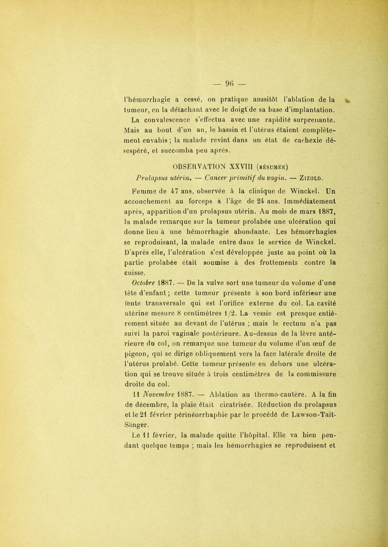 l’hémorrhagie a cessé, on pratique aussitôt l’ablation de la tumeur, en la détachant avec le doigt de sa base d’implantation. La convalescence s’effectua avec une rapidité surprenante. Mais au bout d’un an, le bassin et l’utérus étaient complète- ment envahis ; la malade revint dans un état de cachexie dé- sespéré, et succomba peu après. OBSERVATION XXVIII (résumée) Prolapsus utérin. — Cancer primitif du vagin. — Zizold. Femme de 47 ans, observée à la clinique de Winckel. Un accouchement au forceps à l’âge de 24 ans. Immédiatement après, apparition d’un prolapsus utérin. Au mois de mars 1887, la malade remarque sur la tumeur prolabée une ulcération qui donne lieu à une hémorrhagie abondante. Les hémorrhagies se reproduisant, la malade entre dans le service de Winckel. D’après elle, l’ulcération s’est développée juste au point où la partie prolabée était soumise à des frottements contre la cuisse. Octobre 1887. — De la vulve sort une tumeur du volume d’une tète d’enfant ; cette tumeur présente à son bord inférieur une fente transversale qui est l’orifice externe du col. La cavité utérine mesure 8 centimètres 1/2. La vessie est presque entiè- rement située au devant de l’utérus ; mais le rectum n’a pas suivi la paroi vaginale postérieure. Au-dessus de la lèvre anté- rieure du col, on remarque une tumeur du volume d’un œuf de pigeon, qui se dirige obliquement vers la face latérale droite de l’utérus prolabé. Cette tumeur présente en dehors une ulcéra- tion qui se trouve située à trois centimètres de la commissure droite du col. 11 Novembre 1887. — Ablation au thermo-cautère. À la fin de décembre, la plaie était cicatrisée. Réduction du prolapsus et le 21 février périnéorrhaphie par le procédé de Lawson-Tait- Siinger. Le 11 février, la malade quitte l’hôpital. Elle va bien pen- dant quelque temps ; mais les hémorrhagies se reproduisent et