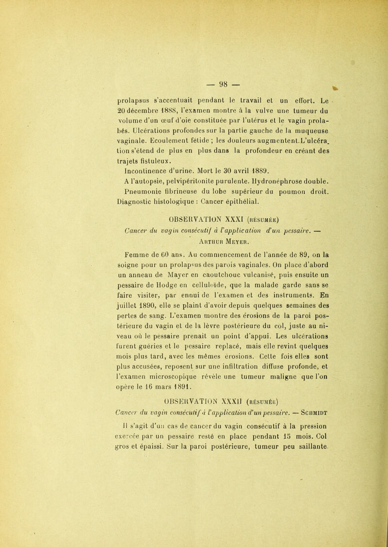 prolapsus s’accentuait pendant le travail et un effort. Le 20 décembre 1888, l’examen montre à la vulve une tumeur du volume d’un œuf d’oie constituée par l’utérus et le vagin prola- bés. Ulcérations profondes sur la partie gauche de la muqueuse vaginale. Ecoulement fétide; les douleurs augmentent.L’ulcéra, tion s’étend de plus en plus dans la profondeur en créant des trajets fistuleux. Incontinence d’urine. Mort le 30 avril 1889. A l’autopsie, pelvipéritonite purulente. Hydronéphrose double. Pneumonie fibrineuse du lobe supérieur du poumon droit. Diagnostic histologique : Cancer épithélial. OBSERVATION XXXI (résumée) Cancer du vagin consécutif à l'application d’un pessaire. — Arthur Meyer. Femme de 60 ans. Au commencement de l’année de 89, on la soigne pour un prolapms des parois vaginales. On place d’abord un anneau de Mayer en caoutchouc vulcanisé, puis ensuite un pessaire de Hodge en celluloïde, que la malade garde sans se faire visiter, par ennui de l’examen et des instruments. En juillet 1890, elle se plaint d'avoir depuis quelques semaines des pertes de sang. L’examen montre des érosions de la paroi pos- térieure du vagin et de la lèvre postérieure du col, juste au ni- veau où le pessaire prenait un point d’appui. Les ulcérations furent guéries et le pessaire replacé, mais elle revint quelques mois plus tard, avec les mêmes érosions. Cette fois elles sont plus accusées, reposent sur une infiltration diffuse profonde, et l’examen microscopique révèle une tumeur maligne que l’on opère le 16 mars 1891. OBSERVATION XXXll (résumée) Cancer du vagin consécutif à l’application d’un pessaire. — Schmidt 11 s’agit d’uu cas de cancer du vagin consécutif à la pression exercée par un pessaire resté en place pendant 15 mois. Col gros et épaissi, Sur la paroi postérieure, tumeur peu saillante