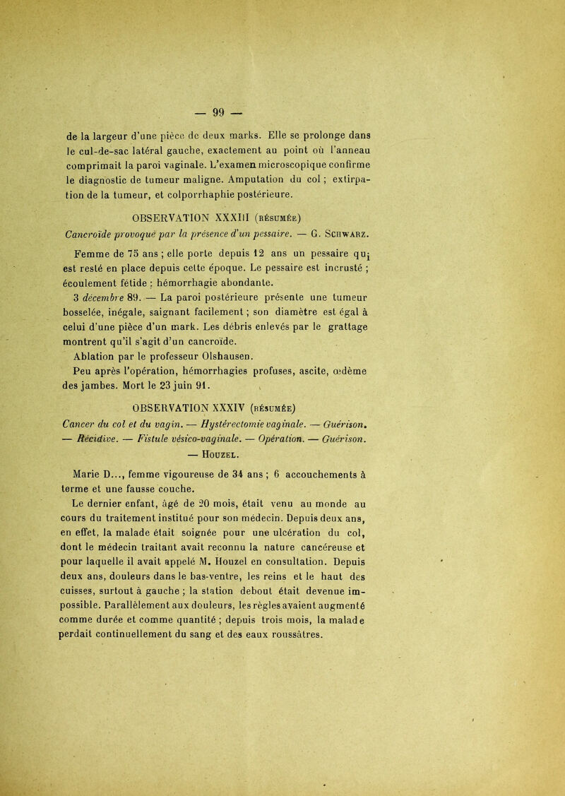 de la largeur d’une pièce de deux marks. Elle se prolonge dans le cul-de-sac latéral gauche, exactement au point où l’anneau comprimait la paroi vaginale. L’examen microscopique confirme le diagnostic de tumeur maligne. Amputation du col ; extirpa- tion de la tumeur, et colporrhaphie postérieure. OBSERVATION XXXIII (résumée) Cancroïde provoqué par la présence d'un pessaire. — G. Scdwarz. Femme de 75 ans ; elle porte depuis 12 ans un pessaire quj est resté en place depuis celte époque. Le pessaire est incrusté ; écoulement fétide ; hémorrhagie abondante. 3 décembre 89. — La paroi postérieure présente une tumeur bosselée, inégale, saignant facilement ; son diamètre est égal à celui d’une pièce d’un mark. Les débris enlevés par le grattage montrent qu’il s'agit d’un cancroïde. Ablation par le professeur Olshausen. Peu après l’opération, hémorrhagies profuses, ascite, œdème des jambes. Mort le 23 juin 91. OBSERVATION XXXIV (résumée) Cancer du col et du vagin. — Hystérectomie vaginale. — Guérison. — Récidive. — Fistule vésico-vaginale. — Opération. — Guérison. — Houzel. Marie D..., femme vigoureuse de 34 ans ; 6 accouchements à terme et une fausse couche. Le dernier enfant, âgé de 20 mois, était venu au monde au cours du traitement institué pour son médecin. Depuis deux ans, en effet, la malade était soignée pour une ulcération du col, dont le médecin traitant avait reconnu la nature cancéreuse et pour laquelle il avait appelé M. Houzel en consultation. Depuis deux ans, douleurs dans le bas-ventre, les reins et le haut des cuisses, surtout à gauche ; la station debout était devenue im- possible. Parallèlement aux douleurs, les règles avaient augmenté comme durée et comme quantité ; depuis trois mois, la malade perdait continuellement du sang et des eaux roussâtres.
