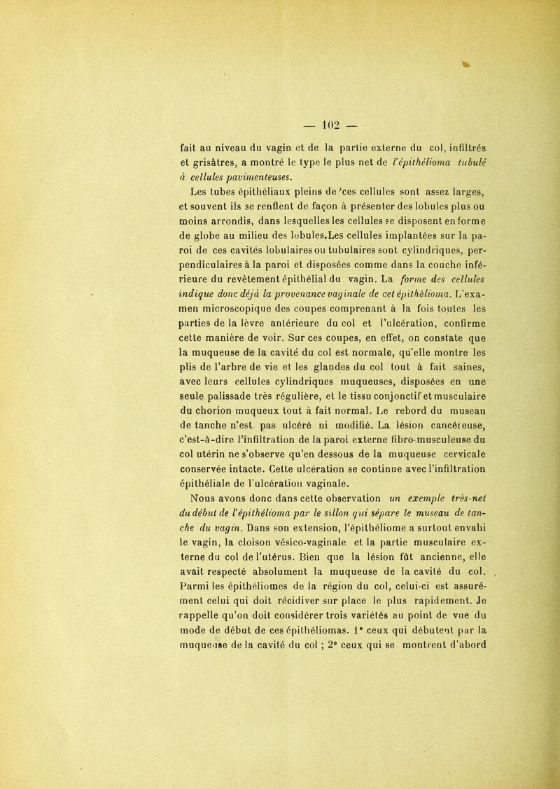 fait au niveau du vagin et de la partie externe du col, infiltrés et grisâtres, a montré le type le plus net de l'épithêlioma tubulé à cellules pavimenteuses. Les tubes épithéliaux pleins de 'ces cellules sont assez larges, et souvent ils se renflent de façon à présenter des lobules plus ou moins arrondis, dans lesquelles les cellules se disposent en forme de globe au milieu des lobules.Les cellules implantées sur la pa- roi de ces cavités lobulaires ou tubulaires sont cylindriques, per- pendiculaires à la paroi et disposées comme dans la couche infé- rieure du revêtement épithélial du vagin. La forme des cellules indique donc déjà la provenance vaginale de cet épithêlioma. L’exa- men microscopique des coupes comprenant à la fois toutes les parties de la lèvre antérieure du col et l’ulcération, confirme cette manière de voir. Sur ces coupes, en effet, on constate que la muqueuse de la cavité du col est normale, qu’elle montre les plis de l’arbre de vie et les glandes du col tout à fait saines, avec leurs cellules cylindriques muqueuses, disposées en une seule palissade très régulière, et le tissu conjonctif et musculaire du chorion muqueux tout à fait normal. Le rebord du museau de tanche n’est pas ulcéré ni modifié. La lésion cancéreuse, c’est-à-dire l’infiltration de la paroi externe fibro musculeuse du col utérin ne s’observe qu’en dessous de la muqueuse cervicale conservée intacte. Cette ulcération se continue avec l’infiltration épithéliale de l’ulcération vaginale. Nous avons donc dans cette observation un exemple très-net du début de Vépithêlioma par le sillon qui sépare le museau de tan- che du vagin. Dans son extension, l’épithéliome a surtout envahi le vagin, la cloison vésico-vaginale et la partie musculaire ex- terne du col de l’utérus. Bien que la lésion fût ancienne, elle avait respecté absolument la muqueuse de la cavité du col. , Parmi les épithéliomes de la région du col, celui-ci est assuré- ment celui qui doit récidiver sur place le plus rapidement. Je rappelle qu’on doit considérer trois variétés au point de vue du mode de début de ces épithéliomas. 1* ceux qui débutent par la muqueuse de la cavité du col ; 2° ceux qui se montrent d’abord