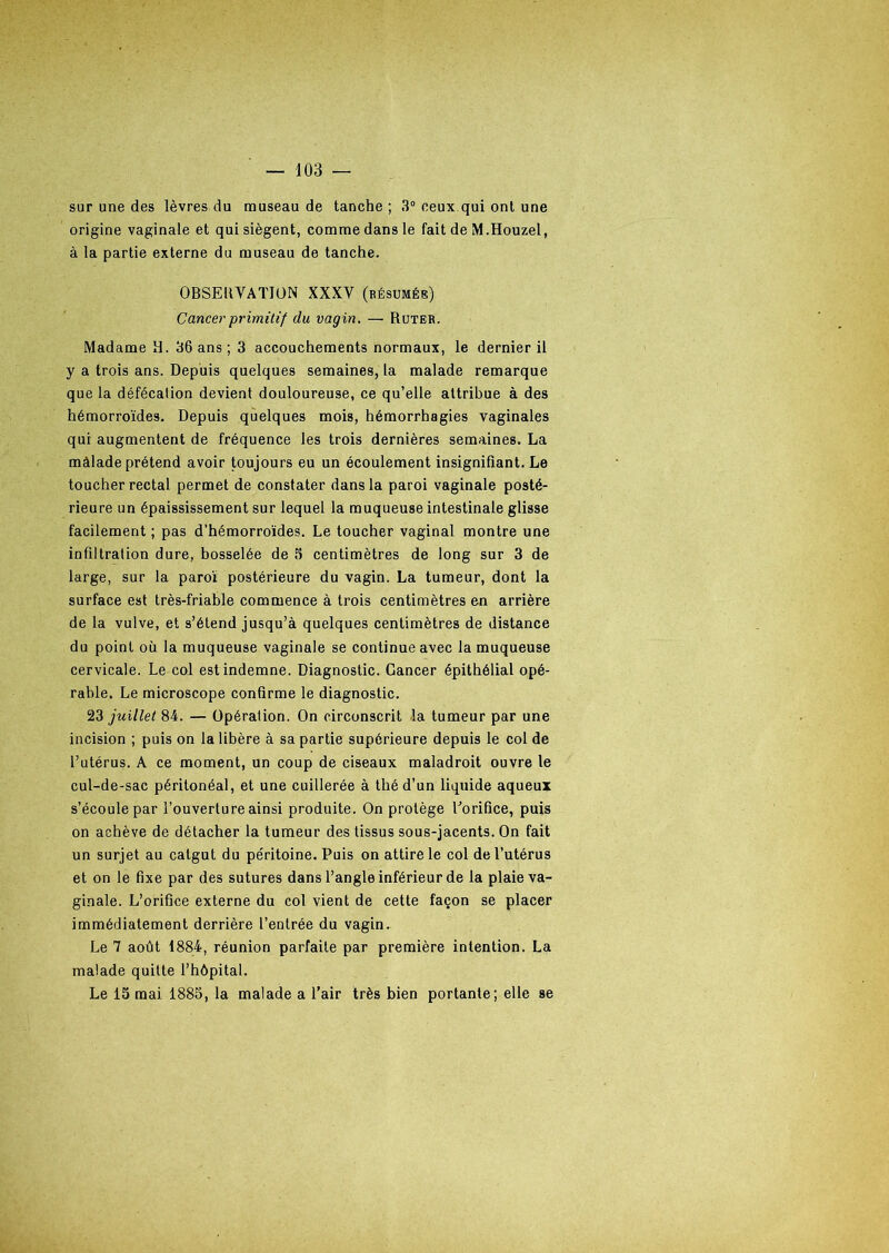 sur une des lèvres du museau de tanche ; 3° ceux qui ont une origine vaginale et qui siègent, comme dans le fait de M.Houzel, à la partie externe du museau de tanche. OBSERVATION XXXV (résumés) Cancer primitif du vagin. — Ruter. Madame R. 36 ans ; 3 accouchements normaux, le dernier il y a trois ans. Depuis quelques semaines, la malade remarque que la défécation devient douloureuse, ce qu’elle attribue à des hémorroïdes. Depuis quelques mois, hémorrhagies vaginales qui augmentent de fréquence les trois dernières semaines. La màlade prétend avoir toujours eu un écoulement insignifiant. Le toucher rectal permet de constater dans la paroi vaginale posté- rieure un épaississement sur lequel la muqueuse intestinale glisse facilement ; pas d’hémorroïdes. Le toucher vaginal montre une infiltration dure, bosselée de 5 centimètres de long sur 3 de large, sur la paroi postérieure du vagin. La tumeur, dont la surface est très-friable commence à trois centimètres en arrière de la vulve, et s’étend jusqu’à quelques centimètres de distance du point où la muqueuse vaginale se continue avec la muqueuse cervicale. Le col est indemne. Diagnostic. Cancer épithélial opé- rable. Le microscope confirme le diagnostic. 23 juillet 84. — Opération. On circonscrit la tumeur par une incision ; puis on la libère à sa partie supérieure depuis le col de l’utérus. A ce moment, un coup de ciseaux maladroit ouvre le cul-de-sac péritonéal, et une cuillerée à thé d’un liquide aqueux s’écoule par l’ouverture ainsi produite. On protège l'orifice, puis on achève de détacher la tumeur des tissus sous-jacents. On fait un surjet au catgut du péritoine. Puis on attire le col de l’utérus et on le fixe par des sutures dans l’angle inférieur de la plaie va- ginale. L’orifice externe du col vient de cette façon se placer immédiatement derrière l’entrée du vagin. Le 7 août 1884, réunion parfaite par première intention. La malade quitte l’hôpital. Le 15 mai 1885, la malade a l’air très bien portante; elle se