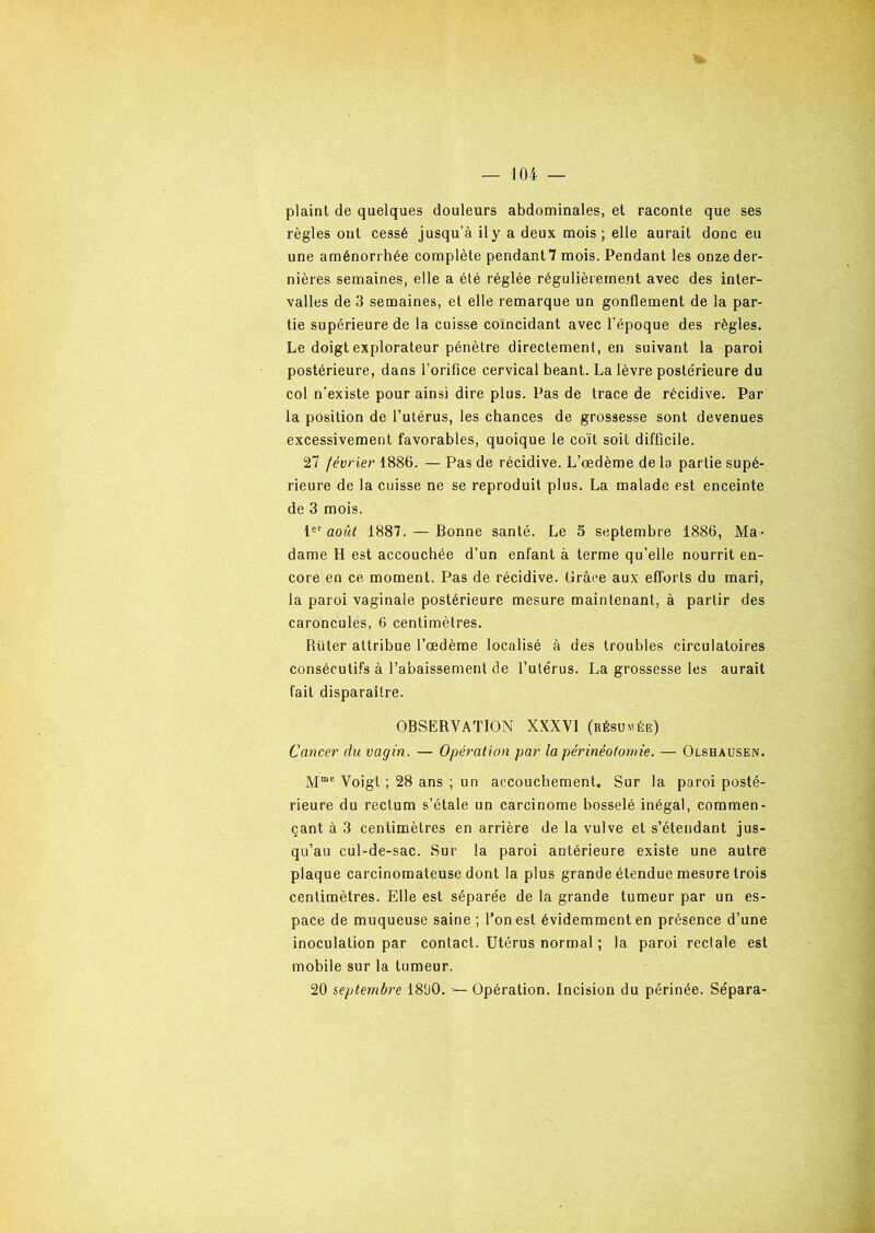 plaint de quelques douleurs abdominales, et raconte que ses règles ont cessé jusqu’à il y a deux mois; elle aurait donc eu une aménorrhée complète pendant7 mois. Pendant les onze der- nières semaines, elle a été réglée régulièrement avec des inter- valles de 3 semaines, et elle remarque un gonflement de la par- tie supérieure de la cuisse coïncidant avec l'époque des règles. Le doigt explorateur pénètre directement, en suivant la paroi postérieure, dans l’orifice cervical béant. La lèvre postérieure du col n’existe pour ainsi dire plus. Pas de trace de récidive. Par la position de l’utérus, les chances de grossesse sont devenues excessivement favorables, quoique le coït soit difficile. 27 février 1886. — Pas de récidive. L’œdème de la partie supé- rieure de la cuisse ne se reproduit plus. La malade est enceinte de 3 mois. Ie1' août 1887. — Bonne santé. Le 5 septembre 1886, Ma- dame H est accouchée d’un enfant à terme qu’elle nourrit en- core en ce moment. Pas de récidive. Grâce aux efforts du mari, la paroi vaginale postérieure mesure maintenant, à partir des caroncules, 6 centimètres. Rüter attribue l’œdème localisé à des troubles circulatoires consécutifs à l’abaissement de l’utérus. La grossesse les aurait fait disparaître. OBSERVATION XXXVI (résumée) Cancer du vagin, — Opération par la périnéotomie. — Olshausen. Mme Voigt ; 28 ans ; un accouchement. Sur la paroi posté- rieure du rectum s’étale un carcinome bosselé inégal, commen- çant à 3 centimètres en arrière de la vulve et s’étendant jus- qu’au cul-de-sac. Sur la paroi antérieure existe une autre plaque carcinomateuse dont la plus grande étendue mesure trois centimètres. Elle est séparée de la grande tumeur par un es- pace de muqueuse saine ; l’on est évidemment en présence d’une inoculation par contact. Utérus normal ; la paroi rectale est mobile sur la tumeur. 20 septembre 1800. — Opération. Incision du périnée. Sépara-