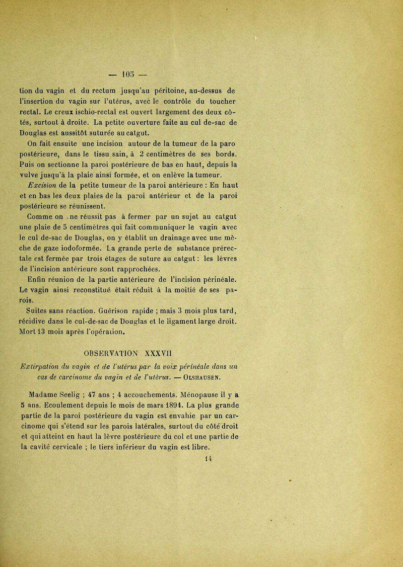 tion du vagin et du rectum jusqu’au péritoine, au-dessus de l’insertion du vagin sur l’utérus, avec le contrôle du toucher rectal. Le creux ischio-rectal est ouvert largement des deux cô- tés, surtout à droite. La petite ouverture faite au cul de-sac de Douglas est aussitôt suturée au catgut. On fait ensuite une incision autour de la tumeur de la paro postérieure, dans le tissu sain, à 2 centimètres de ses bords. Puis on sectionne la paroi postérieure de bas en haut, depuis la vulve jusqu’à la plaie ainsi formée, et on enlève la tumeur. Excision de la petite tumeur de la paroi antérieure : En haut et en bas les deux plaies de la paroi antérieur et de la paroi postérieure se réunissent. Comme on ne réussit pas à fermer par un sujet au catgut une plaie de 5 centimètres qui fait communiquer le vagin avec le cul de-sac de Douglas, on y établit un drainage avec une mè- che de gaze iodoformée. La grande perte de substance prérec- tale est fermée par trois étages de suture au catgut : les lèvres de l’incision antérieure sont rapprochées. Enfin réunion de la partie antérieure de l’incision périnéale. Le vagin ainsi reconstitué était réduit à la moitié de ses pa- rois. Suites sans réaction. Guérison rapide ; mais 3 mois plus tard, récidive dans le cul-de-sac de Douglas et le ligament large droit. Mort 13 mois après l’opéraiion. OBSERVATION XXXVII Extirpation du vagin et de l'utérus par la voix périnéale dans un cas de carcinome du vagin et de l'utèrus. — Olsuausen. Madame Seelig ; 47 ans ; 4 accouchements. Ménopause il y a 5 ans. Ecoulement depuis le mois de mars 1894. La plus grande partie de la paroi postérieure du vagin est envahie par un car- cinome qui s’étend sur les parois latérales, surtout du côté droit et qui atteint en haut la lèvre postérieure du col et une partie de la cavité cervicale ; le tiers inférieur du vagin est libre. 14