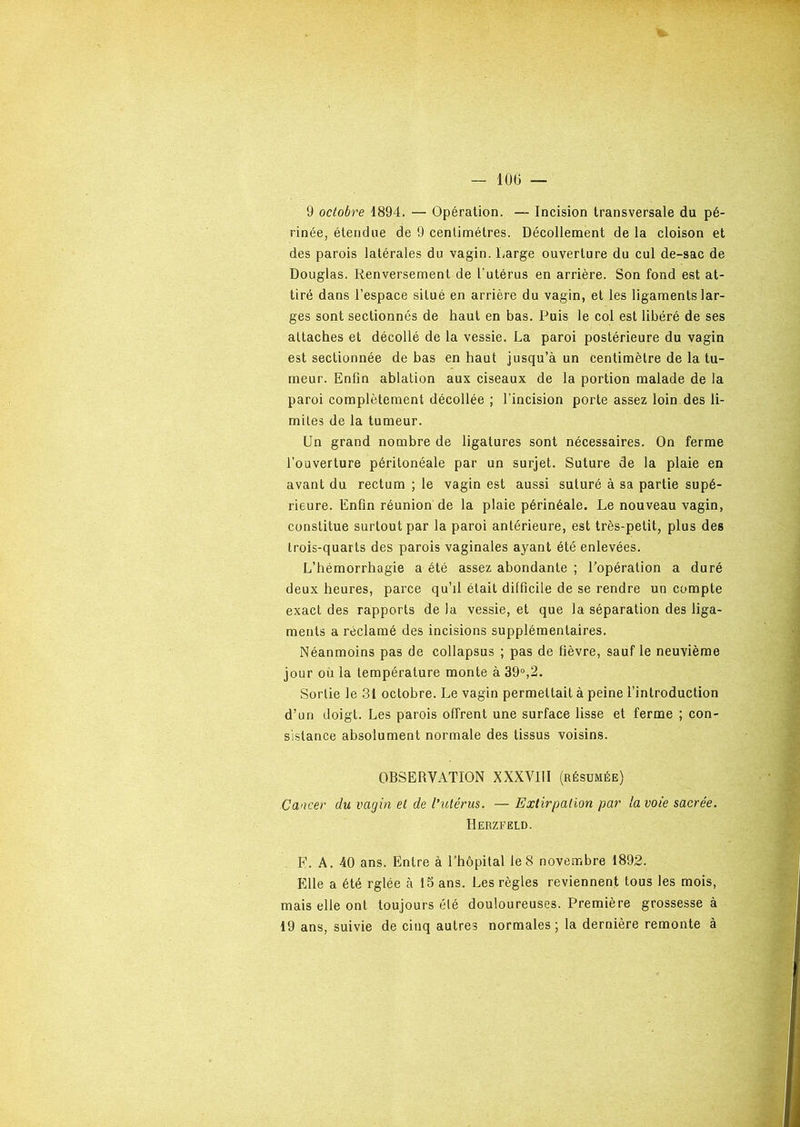 9 octobre 1894. — Opération. — Incision transversale du pé- rinée, étendue de 9 centimètres. Décollement de la cloison et des parois latérales du vagin. Large ouverture du cul de-sac de Douglas. Renversement de l'utérus en arrière. Son fond est at- tiré dans l’espace situé en arrière du vagin, et les ligaments lar- ges sont sectionnés de haut en bas. Puis le col est libéré de ses attaches et décollé de la vessie. La paroi postérieure du vagin est sectionnée de bas en haut jusqu’à un centimètre de la tu- meur. Enfin ablation aux ciseaux de la portion malade de la paroi complètement décollée ; l’incision porte assez loin des li- mites de la tumeur. Un grand nombre de ligatures sont nécessaires. On ferme l’ouverture péritonéale par un surjet. Suture de la plaie en avant du rectum ; le vagin est aussi suturé à sa partie supé- rieure. Enfin réunion de la plaie périnéale. Le nouveau vagin, constitue surtout par la paroi antérieure, est très-petit, plus des trois-quarts des parois vaginales ayant été enlevées. L’hémorrhagie a été assez abondante ; l’opération a duré deux heures, parce qu’il était difficile de se rendre un compte exact des rapports de la vessie, et que la séparation des liga- ments a réclamé des incisions supplémentaires. Néanmoins pas de collapsus ; pas de fièvre, sauf le neuvième jour où la température monte à 39°,2. Sortie le 31 octobre. Le vagin permettait à peine l’introduction d’un doigt. Les parois offrent une surface lisse et ferme ; con- sistance absolument normale des tissus voisins. OBSERVATION XXXVUI (résumée) Cancer du vagin et de l’utérus. —- Extirpation par la voie sacrée. Herzfëld. F. A. 40 ans. Entre à l’hôpital le 8 novembre 1892. Elle a été rglée à 15 ans. Les règles reviennent tous les mois, mais elle ont toujours été douloureuses. Première grossesse à 19 ans, suivie de cinq autres normales; la dernière remonte à