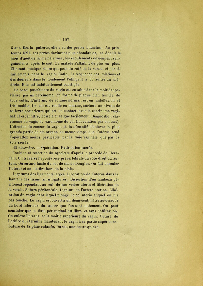 5 ans. Dès la puberté, elle a eu des pertes blanches. Au prin- temps 1891, ces pertes devinrent plus abondantes, et depuis le mois d’août de la même année, les écoulements deviennent san- guinolents après le coït. La malade s’affaiblit de plus en plus. Elle sent quelque chose qui pèse du côté de la vessie, et des ti- raillements dans le vagin. Enfin, la fréquence des mictions et des douleurs dans le fondement l’obligent à consulter un mé- decin. Elle est habituellement constipée. Le paroi postérieure du vagin est envahie dans la moitié supé- rieure par un carcinome, en forme de plaque bien limitée de tous côtés. L’intérus, de volume normal, est en antéfiexion et très-mobile. Le col est renflé en massue, surtout au niveau de sa lèvre postérieure qui est en contact avec le carcinome vagi- nal. Il est infiltré, bosselé et saigne facilement. Diagnostic : car- cinome du vagin et carcinome du col (inoculation par contact). L’étendue du cancer du vagin, et la nécessité d’enlever la plus grande partie de cet organe en meme temps que l’utérus rend l’opération moins praticable par la voie vaginale que par la voie sacrée. 15 novembre. — Opération. Extirpation sacrée. Incision et résection du squelette d’après le procédé de Herz- feld. On traverse l’aponévrese prévertébrale du côté droit du rec- tum. Ouverture facile du cul de-sac de Douglas. On fait basculer l’utérus et on l’attire hors de la plaie. Ligatures des ligaments larges. Libération de l’utérus dans la hauteur des tissus ainsi ligaturés. Dissection d’un lambeau pé- ritonéal répondant au cul de-sac vésico-utérin et libération de la vessie. Suture péritonéale. Ligature de l’artère utérine. Libé- ration du vagin dans lequel plonge le col utérin auquel on n’a pas touché. Le vagin est ouvert à un demi-centimètre au-dessous du bord inférieur du cancer que l’on sent nettement. On peut constater que le tissu périvaginal est libre et sans infiltration. On enlève l’utérus et la moitié supérieure du vagin. Suture de l’orifice qui termine maintenant le vagin à sa partie supérieure. Suture de la plaie cutanée. Durée, une heure quinze.