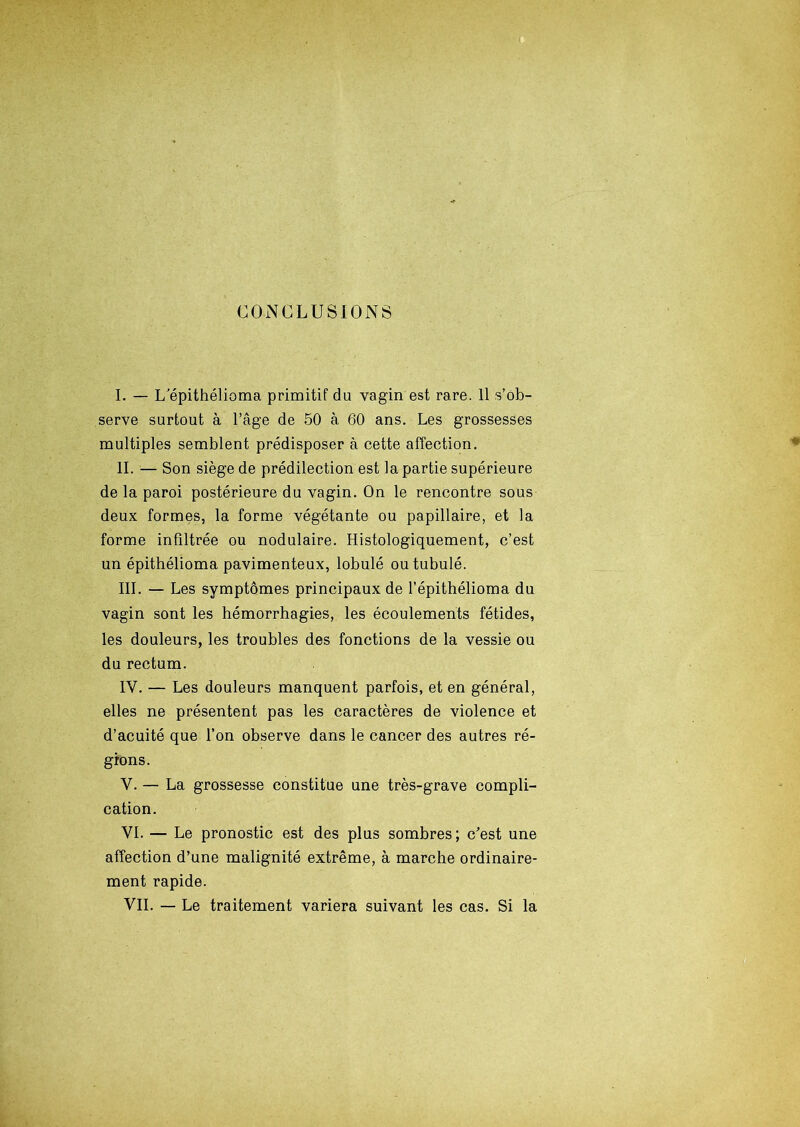 CONCLUSIONS I. — L'épithélioma primitif du vagin est rare. Il s’ob- serve surtout à l’âge de 50 à 60 ans. Les grossesses multiples semblent prédisposer à cette affection. II. — Son siège de prédilection est la partie supérieure de la paroi postérieure du vagin. On le rencontre sous deux formes, la forme végétante ou papillaire, et la forme infiltrée ou nodulaire. Histologiquement, c’est un épithélioma pavimenteux, lobulé outubulé. III. — Les symptômes principaux de l’épithélioma du vagin sont les hémorrhagies, les écoulements fétides, les douleurs, les troubles des fonctions de la vessie ou du rectum. IV. — Les douleurs manquent parfois, et en général, elles ne présentent pas les caractères de violence et d’acuité que l’on observe dans le cancer des autres ré- gions. V. — La grossesse constitue une très-grave compli- cation. VI. — Le pronostic est des plus sombres; c'est une affection d’une malignité extrême, à marche ordinaire- ment rapide. VIL — Le traitement variera suivant les cas. Si la