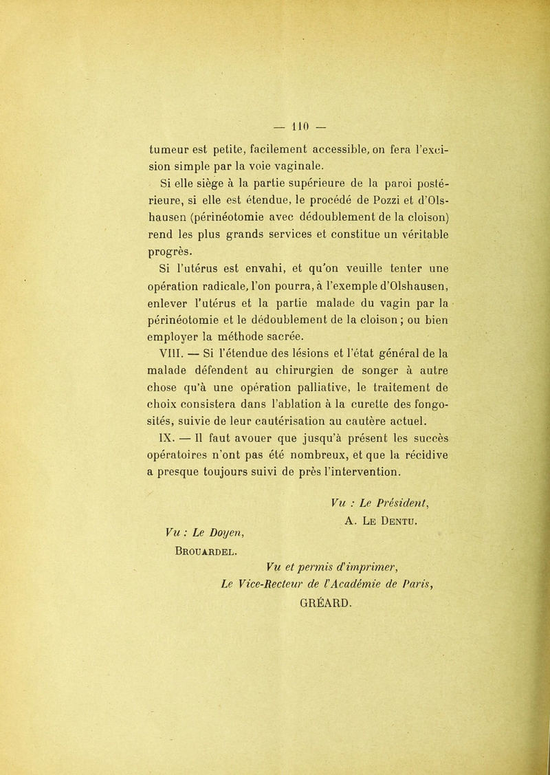 tumeur est petite, facilement accessible, on fera l’exci- sion simple par la voie vaginale. Si elle siège à la partie supérieure de la paroi posté- rieure, si elle est étendue, le procédé de Pozzi et d’Ols- hausen (périnéotomie avec dédoublement de la cloison) rend les plus grands services et constitue un véritable progrès. Si l’utérus est envahi, et qu’on veuille tenter une opération radicale, l’on pourra, à l’exemple d’Olshausen, enlever l’utérus et la partie malade du vagin par la périnéotomie et le dédoublement de la cloison; ou bien employer la méthode sacrée. VIII. — Si l’étendue des lésions et l’état général de la malade défendent au chirurgien de songer à autre chose qu’à une opération palliative, le traitement de choix consistera dans l’ablation à la curette des fongo- sités, suivie de leur cautérisation au cautère actuel. IX. — Il faut avouer que jusqu’à présent les succès opératoires n’ont pas été nombreux, et que la récidive a presque toujours suivi de près l’intervention. Vu : Le Président, A. Le Dentu. Vu : Le Doyen, Brouardel. Vu et permis d'imprimer, Le Vice-Recteur de l'Académie de Paris, GRÉARD.