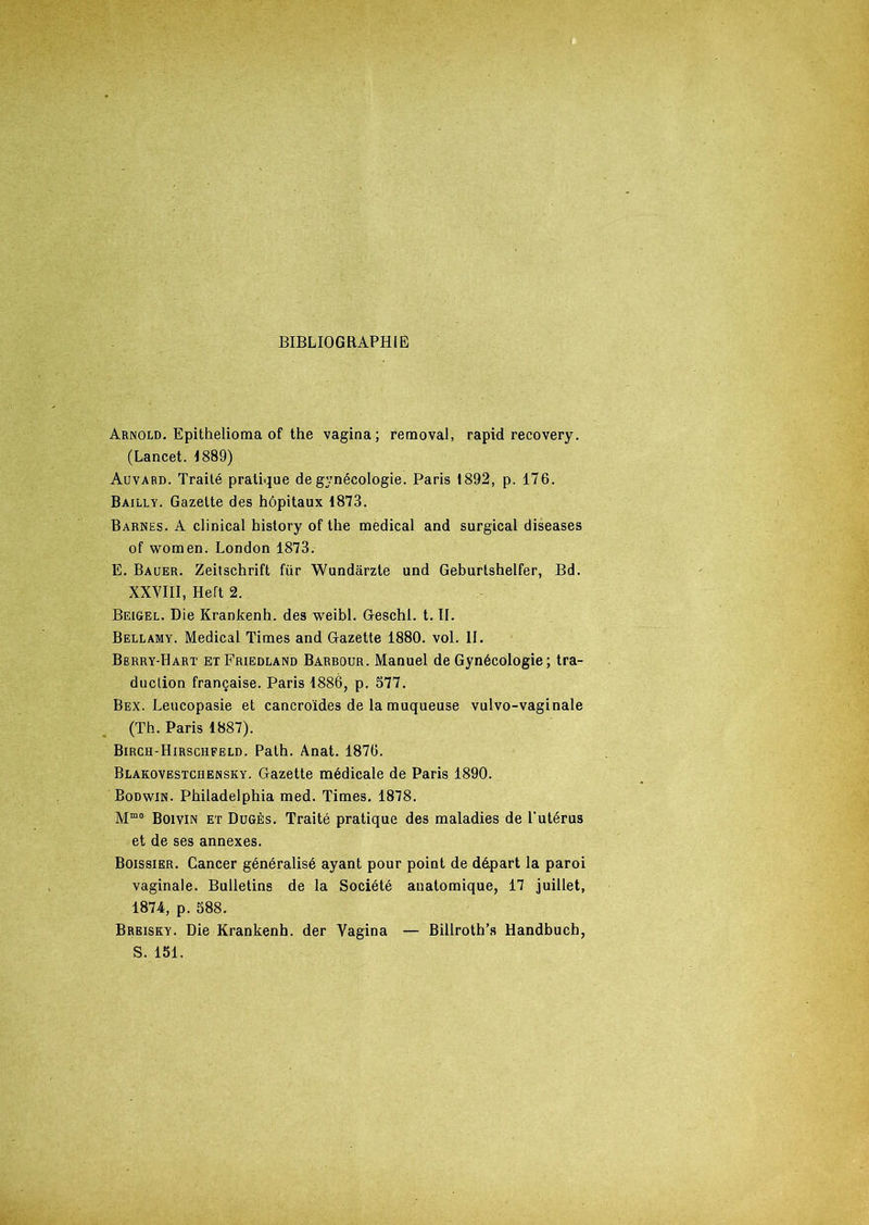 BIBLIOGRAPHIE Arnold. Epithelioma of the vagina; removal, rapid recovery. (Lancet. 1889) Auvard. Traité pratique de gynécologie. Paris 1892, p. 176. Bailly. Gazette des hôpitaux 1873. Barnes. A clinical history of the medical and surgical diseases of women. London 1873. E. Bauer. Zeitschrift für Wundàrzte und Geburtshelfer, Bd. XXVIII, Hert 2. Beigel. Die Krankenh. des weibl. G-eschl. t. II. Bellamy. Medical Times and Gazette 1880. vol. II. Berry-Hart et Friedland Barbour. Manuel de Gynécologie; tra- duction française. Paris 1886, p. 577. Bex. Leucopasie et cancroïdes de la muqueuse vulvo-vaginale (Th. Paris 1887). Birch-Hirschfeld. Path. Anat. 1876. Blakovestchensky. Gazette médicale de Paris 1890. Bodwin. Philadelphia med. Times. 1878. Mmo Boivin et Dugès. Traité pratique des maladies de l'utérus et de ses annexes. Boissier. Cancer généralisé ayant pour point de départ la paroi vaginale. Bulletins de la Société auatomique, 17 juillet, 1874, p. 588. Breisky. Die Krankenh. der Vagina — Billroth’s Handbuch, S. 151.